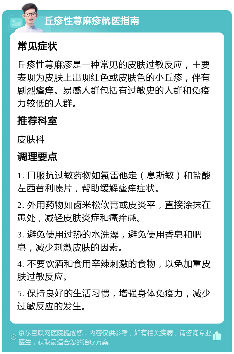 丘疹性荨麻疹就医指南 常见症状 丘疹性荨麻疹是一种常见的皮肤过敏反应，主要表现为皮肤上出现红色或皮肤色的小丘疹，伴有剧烈瘙痒。易感人群包括有过敏史的人群和免疫力较低的人群。 推荐科室 皮肤科 调理要点 1. 口服抗过敏药物如氯雷他定（息斯敏）和盐酸左西替利嗪片，帮助缓解瘙痒症状。 2. 外用药物如卤米松软膏或皮炎平，直接涂抹在患处，减轻皮肤炎症和瘙痒感。 3. 避免使用过热的水洗澡，避免使用香皂和肥皂，减少刺激皮肤的因素。 4. 不要饮酒和食用辛辣刺激的食物，以免加重皮肤过敏反应。 5. 保持良好的生活习惯，增强身体免疫力，减少过敏反应的发生。