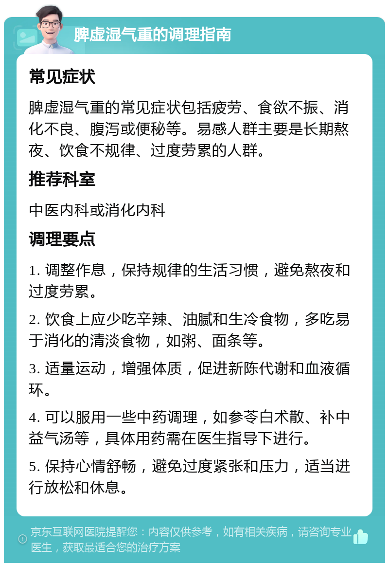 脾虚湿气重的调理指南 常见症状 脾虚湿气重的常见症状包括疲劳、食欲不振、消化不良、腹泻或便秘等。易感人群主要是长期熬夜、饮食不规律、过度劳累的人群。 推荐科室 中医内科或消化内科 调理要点 1. 调整作息，保持规律的生活习惯，避免熬夜和过度劳累。 2. 饮食上应少吃辛辣、油腻和生冷食物，多吃易于消化的清淡食物，如粥、面条等。 3. 适量运动，增强体质，促进新陈代谢和血液循环。 4. 可以服用一些中药调理，如参苓白术散、补中益气汤等，具体用药需在医生指导下进行。 5. 保持心情舒畅，避免过度紧张和压力，适当进行放松和休息。