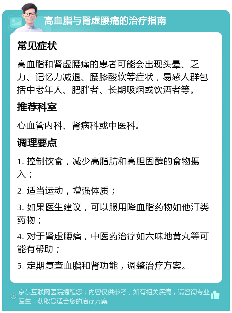 高血脂与肾虚腰痛的治疗指南 常见症状 高血脂和肾虚腰痛的患者可能会出现头晕、乏力、记忆力减退、腰膝酸软等症状，易感人群包括中老年人、肥胖者、长期吸烟或饮酒者等。 推荐科室 心血管内科、肾病科或中医科。 调理要点 1. 控制饮食，减少高脂肪和高胆固醇的食物摄入； 2. 适当运动，增强体质； 3. 如果医生建议，可以服用降血脂药物如他汀类药物； 4. 对于肾虚腰痛，中医药治疗如六味地黄丸等可能有帮助； 5. 定期复查血脂和肾功能，调整治疗方案。