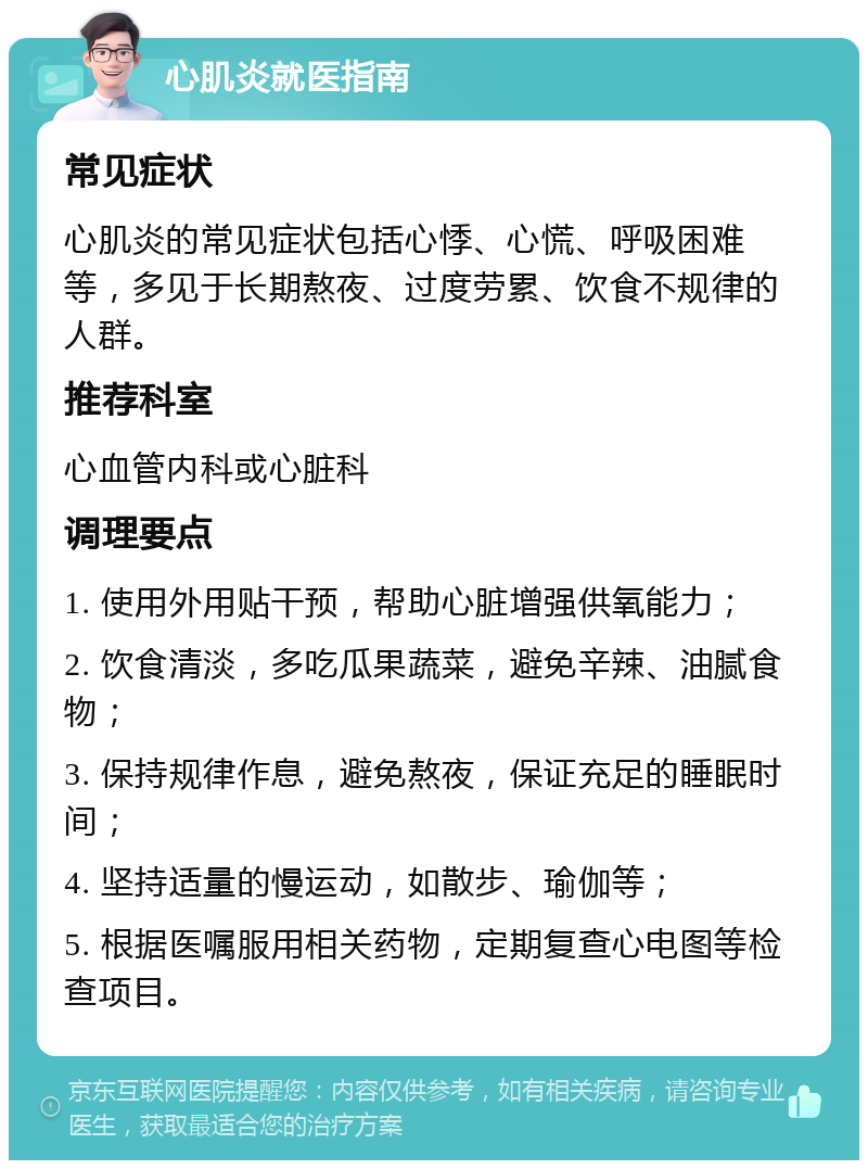 心肌炎就医指南 常见症状 心肌炎的常见症状包括心悸、心慌、呼吸困难等，多见于长期熬夜、过度劳累、饮食不规律的人群。 推荐科室 心血管内科或心脏科 调理要点 1. 使用外用贴干预，帮助心脏增强供氧能力； 2. 饮食清淡，多吃瓜果蔬菜，避免辛辣、油腻食物； 3. 保持规律作息，避免熬夜，保证充足的睡眠时间； 4. 坚持适量的慢运动，如散步、瑜伽等； 5. 根据医嘱服用相关药物，定期复查心电图等检查项目。