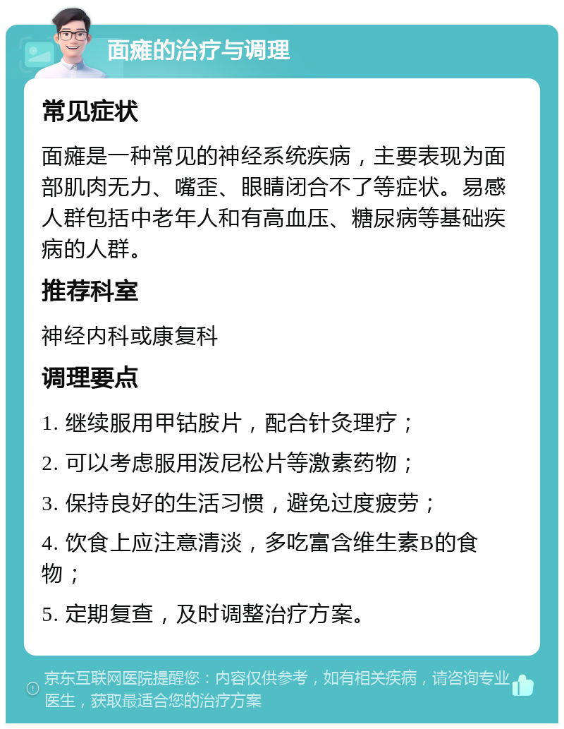 面瘫的治疗与调理 常见症状 面瘫是一种常见的神经系统疾病，主要表现为面部肌肉无力、嘴歪、眼睛闭合不了等症状。易感人群包括中老年人和有高血压、糖尿病等基础疾病的人群。 推荐科室 神经内科或康复科 调理要点 1. 继续服用甲钴胺片，配合针灸理疗； 2. 可以考虑服用泼尼松片等激素药物； 3. 保持良好的生活习惯，避免过度疲劳； 4. 饮食上应注意清淡，多吃富含维生素B的食物； 5. 定期复查，及时调整治疗方案。