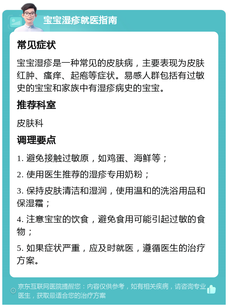 宝宝湿疹就医指南 常见症状 宝宝湿疹是一种常见的皮肤病，主要表现为皮肤红肿、瘙痒、起疱等症状。易感人群包括有过敏史的宝宝和家族中有湿疹病史的宝宝。 推荐科室 皮肤科 调理要点 1. 避免接触过敏原，如鸡蛋、海鲜等； 2. 使用医生推荐的湿疹专用奶粉； 3. 保持皮肤清洁和湿润，使用温和的洗浴用品和保湿霜； 4. 注意宝宝的饮食，避免食用可能引起过敏的食物； 5. 如果症状严重，应及时就医，遵循医生的治疗方案。