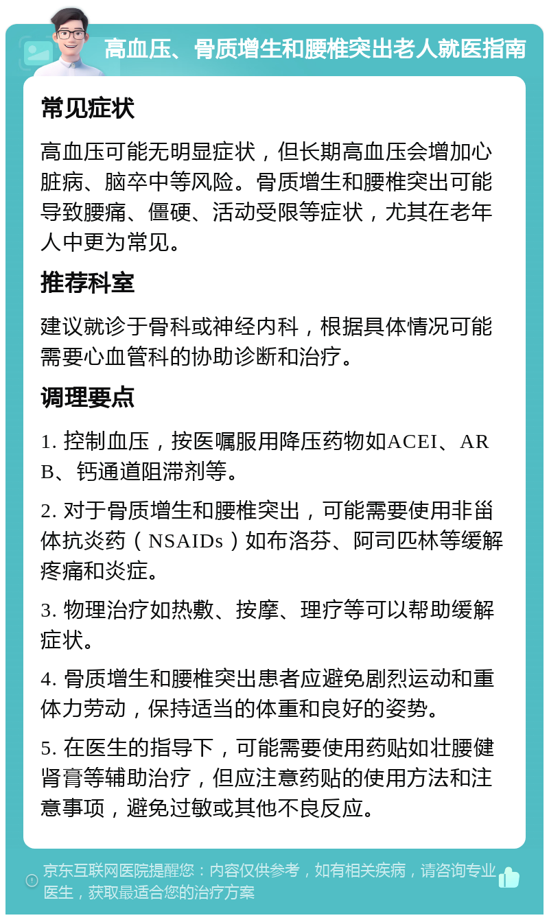 高血压、骨质增生和腰椎突出老人就医指南 常见症状 高血压可能无明显症状，但长期高血压会增加心脏病、脑卒中等风险。骨质增生和腰椎突出可能导致腰痛、僵硬、活动受限等症状，尤其在老年人中更为常见。 推荐科室 建议就诊于骨科或神经内科，根据具体情况可能需要心血管科的协助诊断和治疗。 调理要点 1. 控制血压，按医嘱服用降压药物如ACEI、ARB、钙通道阻滞剂等。 2. 对于骨质增生和腰椎突出，可能需要使用非甾体抗炎药（NSAIDs）如布洛芬、阿司匹林等缓解疼痛和炎症。 3. 物理治疗如热敷、按摩、理疗等可以帮助缓解症状。 4. 骨质增生和腰椎突出患者应避免剧烈运动和重体力劳动，保持适当的体重和良好的姿势。 5. 在医生的指导下，可能需要使用药贴如壮腰健肾膏等辅助治疗，但应注意药贴的使用方法和注意事项，避免过敏或其他不良反应。