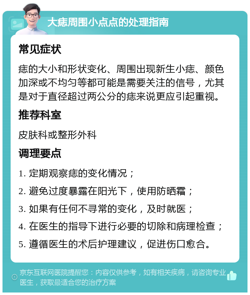 大痣周围小点点的处理指南 常见症状 痣的大小和形状变化、周围出现新生小痣、颜色加深或不均匀等都可能是需要关注的信号，尤其是对于直径超过两公分的痣来说更应引起重视。 推荐科室 皮肤科或整形外科 调理要点 1. 定期观察痣的变化情况； 2. 避免过度暴露在阳光下，使用防晒霜； 3. 如果有任何不寻常的变化，及时就医； 4. 在医生的指导下进行必要的切除和病理检查； 5. 遵循医生的术后护理建议，促进伤口愈合。