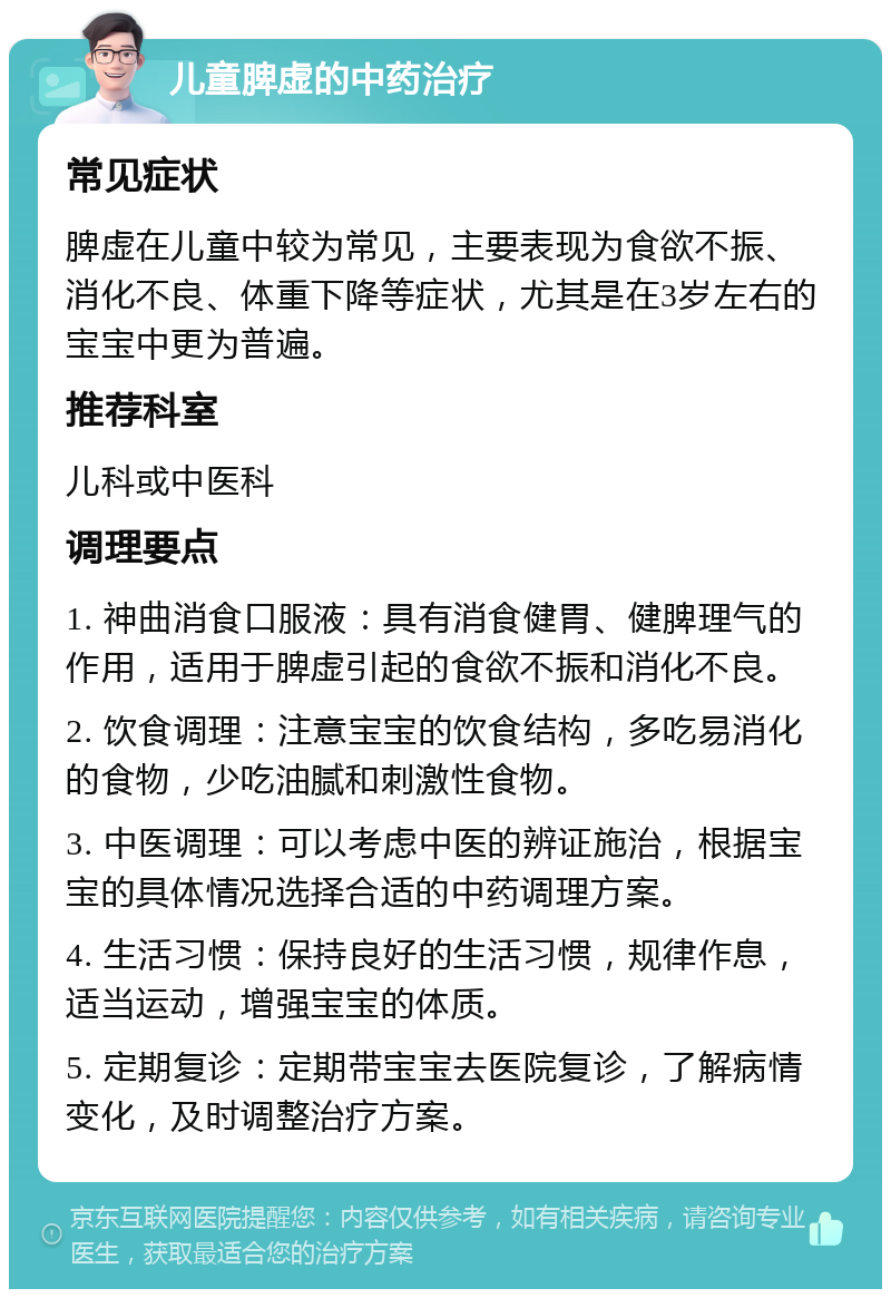 儿童脾虚的中药治疗 常见症状 脾虚在儿童中较为常见，主要表现为食欲不振、消化不良、体重下降等症状，尤其是在3岁左右的宝宝中更为普遍。 推荐科室 儿科或中医科 调理要点 1. 神曲消食口服液：具有消食健胃、健脾理气的作用，适用于脾虚引起的食欲不振和消化不良。 2. 饮食调理：注意宝宝的饮食结构，多吃易消化的食物，少吃油腻和刺激性食物。 3. 中医调理：可以考虑中医的辨证施治，根据宝宝的具体情况选择合适的中药调理方案。 4. 生活习惯：保持良好的生活习惯，规律作息，适当运动，增强宝宝的体质。 5. 定期复诊：定期带宝宝去医院复诊，了解病情变化，及时调整治疗方案。