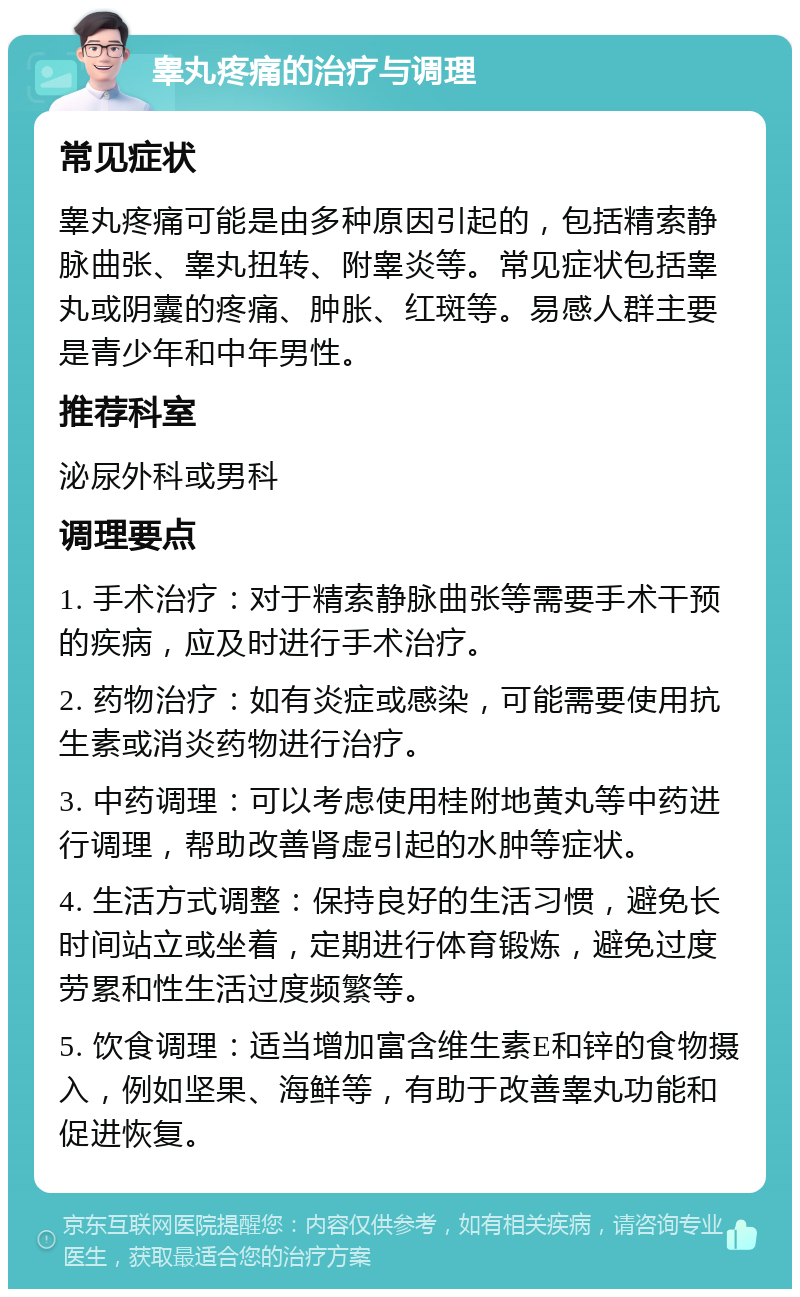 睾丸疼痛的治疗与调理 常见症状 睾丸疼痛可能是由多种原因引起的，包括精索静脉曲张、睾丸扭转、附睾炎等。常见症状包括睾丸或阴囊的疼痛、肿胀、红斑等。易感人群主要是青少年和中年男性。 推荐科室 泌尿外科或男科 调理要点 1. 手术治疗：对于精索静脉曲张等需要手术干预的疾病，应及时进行手术治疗。 2. 药物治疗：如有炎症或感染，可能需要使用抗生素或消炎药物进行治疗。 3. 中药调理：可以考虑使用桂附地黄丸等中药进行调理，帮助改善肾虚引起的水肿等症状。 4. 生活方式调整：保持良好的生活习惯，避免长时间站立或坐着，定期进行体育锻炼，避免过度劳累和性生活过度频繁等。 5. 饮食调理：适当增加富含维生素E和锌的食物摄入，例如坚果、海鲜等，有助于改善睾丸功能和促进恢复。