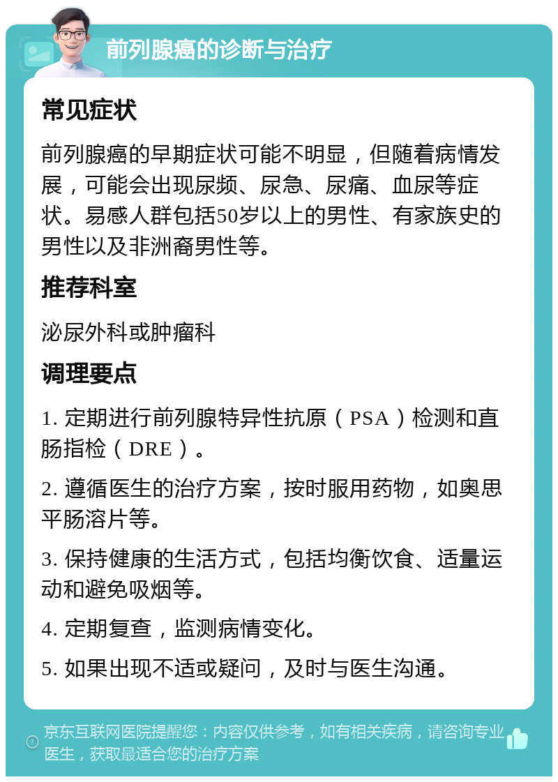 前列腺癌的诊断与治疗 常见症状 前列腺癌的早期症状可能不明显，但随着病情发展，可能会出现尿频、尿急、尿痛、血尿等症状。易感人群包括50岁以上的男性、有家族史的男性以及非洲裔男性等。 推荐科室 泌尿外科或肿瘤科 调理要点 1. 定期进行前列腺特异性抗原（PSA）检测和直肠指检（DRE）。 2. 遵循医生的治疗方案，按时服用药物，如奥思平肠溶片等。 3. 保持健康的生活方式，包括均衡饮食、适量运动和避免吸烟等。 4. 定期复查，监测病情变化。 5. 如果出现不适或疑问，及时与医生沟通。