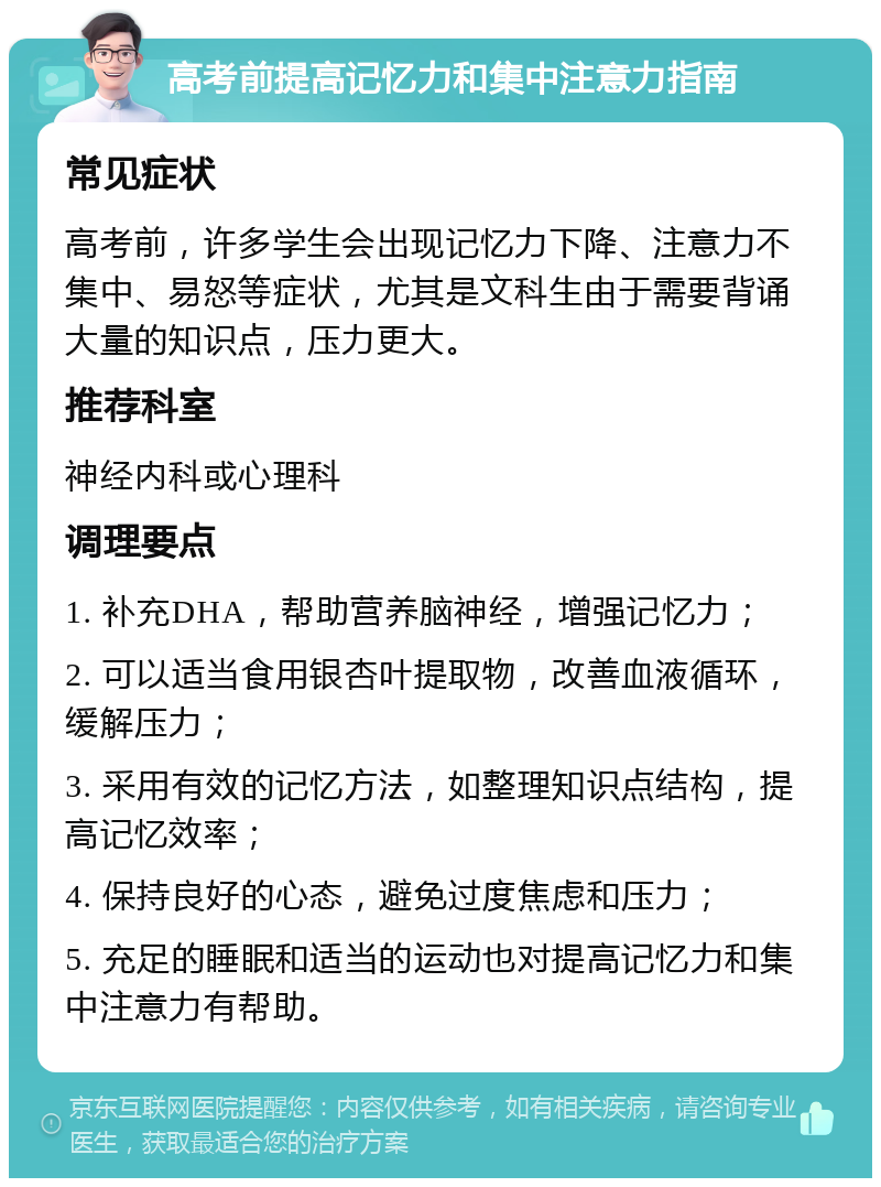 高考前提高记忆力和集中注意力指南 常见症状 高考前，许多学生会出现记忆力下降、注意力不集中、易怒等症状，尤其是文科生由于需要背诵大量的知识点，压力更大。 推荐科室 神经内科或心理科 调理要点 1. 补充DHA，帮助营养脑神经，增强记忆力； 2. 可以适当食用银杏叶提取物，改善血液循环，缓解压力； 3. 采用有效的记忆方法，如整理知识点结构，提高记忆效率； 4. 保持良好的心态，避免过度焦虑和压力； 5. 充足的睡眠和适当的运动也对提高记忆力和集中注意力有帮助。