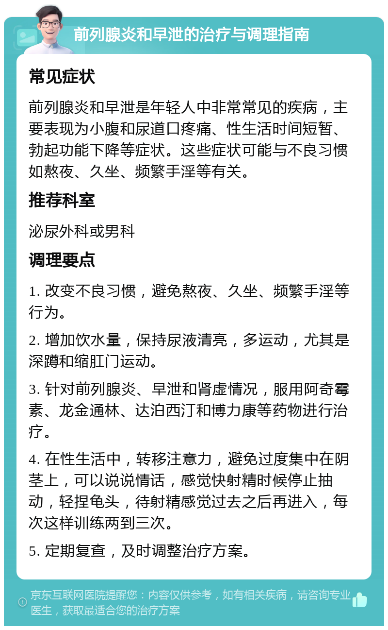 前列腺炎和早泄的治疗与调理指南 常见症状 前列腺炎和早泄是年轻人中非常常见的疾病，主要表现为小腹和尿道口疼痛、性生活时间短暂、勃起功能下降等症状。这些症状可能与不良习惯如熬夜、久坐、频繁手淫等有关。 推荐科室 泌尿外科或男科 调理要点 1. 改变不良习惯，避免熬夜、久坐、频繁手淫等行为。 2. 增加饮水量，保持尿液清亮，多运动，尤其是深蹲和缩肛门运动。 3. 针对前列腺炎、早泄和肾虚情况，服用阿奇霉素、龙金通林、达泊西汀和博力康等药物进行治疗。 4. 在性生活中，转移注意力，避免过度集中在阴茎上，可以说说情话，感觉快射精时候停止抽动，轻捏龟头，待射精感觉过去之后再进入，每次这样训练两到三次。 5. 定期复查，及时调整治疗方案。