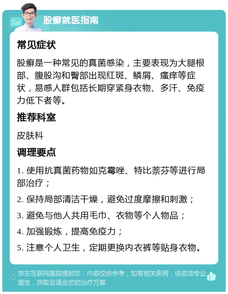 股癣就医指南 常见症状 股癣是一种常见的真菌感染，主要表现为大腿根部、腹股沟和臀部出现红斑、鳞屑、瘙痒等症状，易感人群包括长期穿紧身衣物、多汗、免疫力低下者等。 推荐科室 皮肤科 调理要点 1. 使用抗真菌药物如克霉唑、特比萘芬等进行局部治疗； 2. 保持局部清洁干燥，避免过度摩擦和刺激； 3. 避免与他人共用毛巾、衣物等个人物品； 4. 加强锻炼，提高免疫力； 5. 注意个人卫生，定期更换内衣裤等贴身衣物。