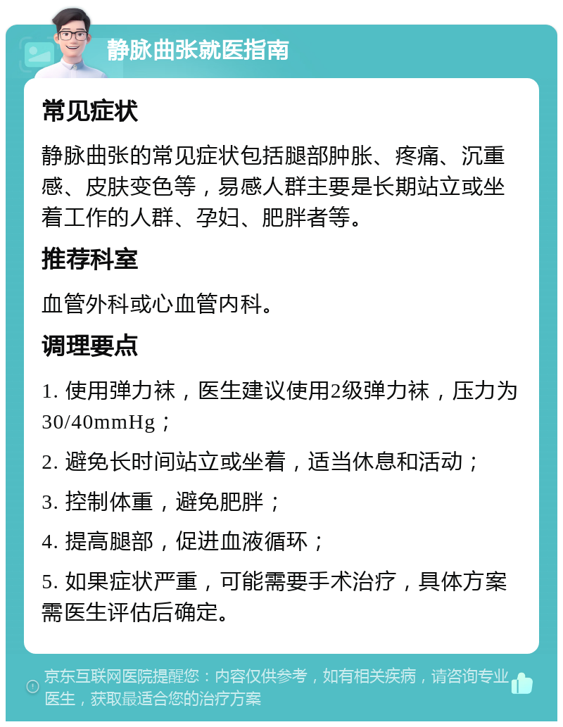 静脉曲张就医指南 常见症状 静脉曲张的常见症状包括腿部肿胀、疼痛、沉重感、皮肤变色等，易感人群主要是长期站立或坐着工作的人群、孕妇、肥胖者等。 推荐科室 血管外科或心血管内科。 调理要点 1. 使用弹力袜，医生建议使用2级弹力袜，压力为30/40mmHg； 2. 避免长时间站立或坐着，适当休息和活动； 3. 控制体重，避免肥胖； 4. 提高腿部，促进血液循环； 5. 如果症状严重，可能需要手术治疗，具体方案需医生评估后确定。