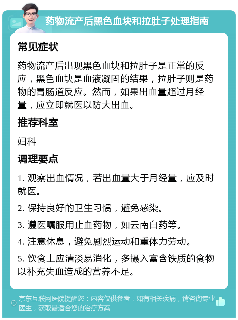 药物流产后黑色血块和拉肚子处理指南 常见症状 药物流产后出现黑色血块和拉肚子是正常的反应，黑色血块是血液凝固的结果，拉肚子则是药物的胃肠道反应。然而，如果出血量超过月经量，应立即就医以防大出血。 推荐科室 妇科 调理要点 1. 观察出血情况，若出血量大于月经量，应及时就医。 2. 保持良好的卫生习惯，避免感染。 3. 遵医嘱服用止血药物，如云南白药等。 4. 注意休息，避免剧烈运动和重体力劳动。 5. 饮食上应清淡易消化，多摄入富含铁质的食物以补充失血造成的营养不足。