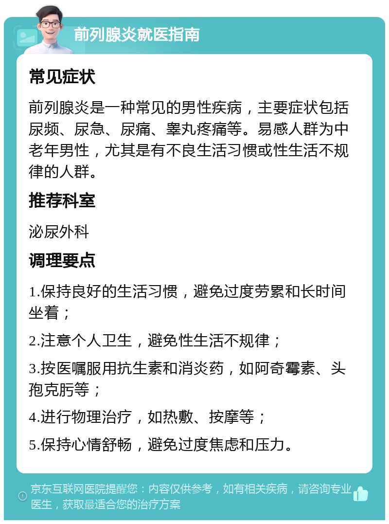 前列腺炎就医指南 常见症状 前列腺炎是一种常见的男性疾病，主要症状包括尿频、尿急、尿痛、睾丸疼痛等。易感人群为中老年男性，尤其是有不良生活习惯或性生活不规律的人群。 推荐科室 泌尿外科 调理要点 1.保持良好的生活习惯，避免过度劳累和长时间坐着； 2.注意个人卫生，避免性生活不规律； 3.按医嘱服用抗生素和消炎药，如阿奇霉素、头孢克肟等； 4.进行物理治疗，如热敷、按摩等； 5.保持心情舒畅，避免过度焦虑和压力。