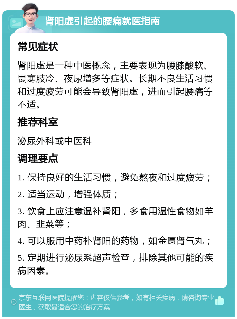 肾阳虚引起的腰痛就医指南 常见症状 肾阳虚是一种中医概念，主要表现为腰膝酸软、畏寒肢冷、夜尿增多等症状。长期不良生活习惯和过度疲劳可能会导致肾阳虚，进而引起腰痛等不适。 推荐科室 泌尿外科或中医科 调理要点 1. 保持良好的生活习惯，避免熬夜和过度疲劳； 2. 适当运动，增强体质； 3. 饮食上应注意温补肾阳，多食用温性食物如羊肉、韭菜等； 4. 可以服用中药补肾阳的药物，如金匮肾气丸； 5. 定期进行泌尿系超声检查，排除其他可能的疾病因素。