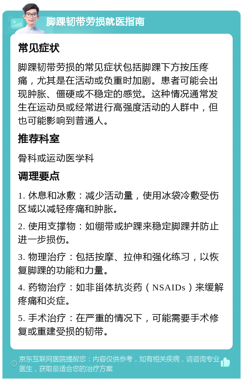 脚踝韧带劳损就医指南 常见症状 脚踝韧带劳损的常见症状包括脚踝下方按压疼痛，尤其是在活动或负重时加剧。患者可能会出现肿胀、僵硬或不稳定的感觉。这种情况通常发生在运动员或经常进行高强度活动的人群中，但也可能影响到普通人。 推荐科室 骨科或运动医学科 调理要点 1. 休息和冰敷：减少活动量，使用冰袋冷敷受伤区域以减轻疼痛和肿胀。 2. 使用支撑物：如绷带或护踝来稳定脚踝并防止进一步损伤。 3. 物理治疗：包括按摩、拉伸和强化练习，以恢复脚踝的功能和力量。 4. 药物治疗：如非甾体抗炎药（NSAIDs）来缓解疼痛和炎症。 5. 手术治疗：在严重的情况下，可能需要手术修复或重建受损的韧带。