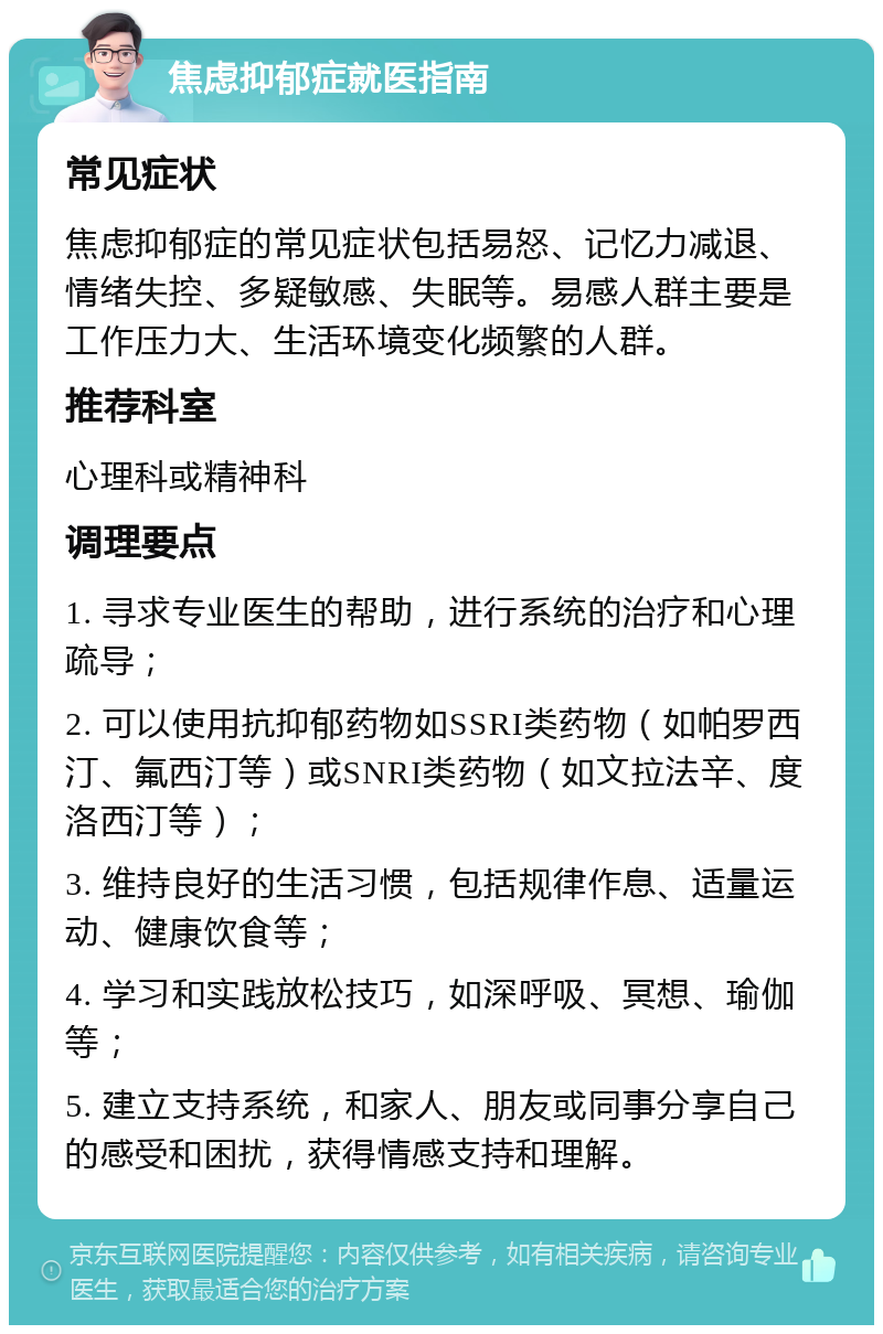 焦虑抑郁症就医指南 常见症状 焦虑抑郁症的常见症状包括易怒、记忆力减退、情绪失控、多疑敏感、失眠等。易感人群主要是工作压力大、生活环境变化频繁的人群。 推荐科室 心理科或精神科 调理要点 1. 寻求专业医生的帮助，进行系统的治疗和心理疏导； 2. 可以使用抗抑郁药物如SSRI类药物（如帕罗西汀、氟西汀等）或SNRI类药物（如文拉法辛、度洛西汀等）； 3. 维持良好的生活习惯，包括规律作息、适量运动、健康饮食等； 4. 学习和实践放松技巧，如深呼吸、冥想、瑜伽等； 5. 建立支持系统，和家人、朋友或同事分享自己的感受和困扰，获得情感支持和理解。