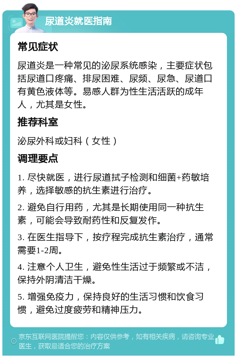 尿道炎就医指南 常见症状 尿道炎是一种常见的泌尿系统感染，主要症状包括尿道口疼痛、排尿困难、尿频、尿急、尿道口有黄色液体等。易感人群为性生活活跃的成年人，尤其是女性。 推荐科室 泌尿外科或妇科（女性） 调理要点 1. 尽快就医，进行尿道拭子检测和细菌+药敏培养，选择敏感的抗生素进行治疗。 2. 避免自行用药，尤其是长期使用同一种抗生素，可能会导致耐药性和反复发作。 3. 在医生指导下，按疗程完成抗生素治疗，通常需要1-2周。 4. 注意个人卫生，避免性生活过于频繁或不洁，保持外阴清洁干燥。 5. 增强免疫力，保持良好的生活习惯和饮食习惯，避免过度疲劳和精神压力。