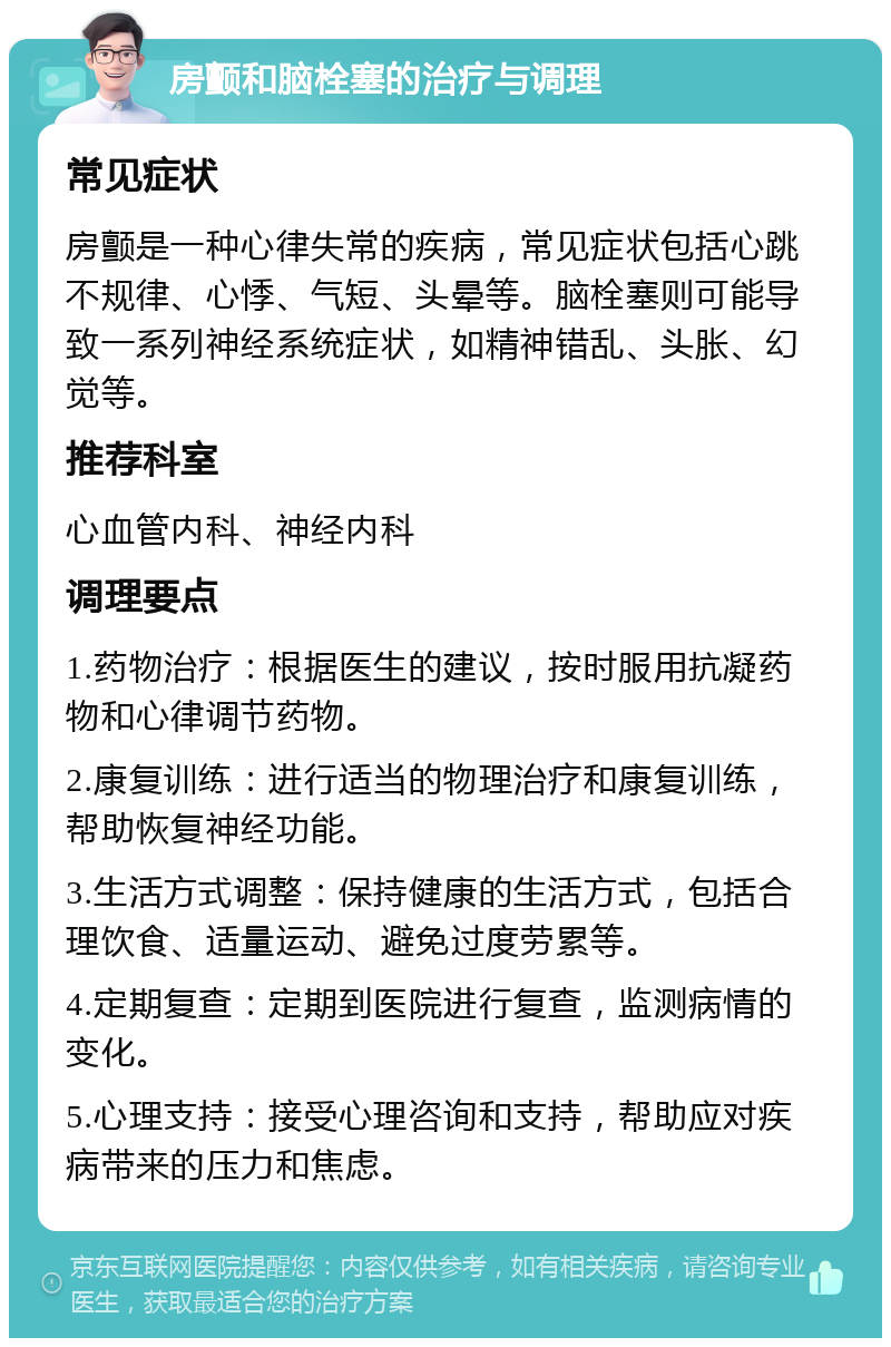 房颤和脑栓塞的治疗与调理 常见症状 房颤是一种心律失常的疾病，常见症状包括心跳不规律、心悸、气短、头晕等。脑栓塞则可能导致一系列神经系统症状，如精神错乱、头胀、幻觉等。 推荐科室 心血管内科、神经内科 调理要点 1.药物治疗：根据医生的建议，按时服用抗凝药物和心律调节药物。 2.康复训练：进行适当的物理治疗和康复训练，帮助恢复神经功能。 3.生活方式调整：保持健康的生活方式，包括合理饮食、适量运动、避免过度劳累等。 4.定期复查：定期到医院进行复查，监测病情的变化。 5.心理支持：接受心理咨询和支持，帮助应对疾病带来的压力和焦虑。