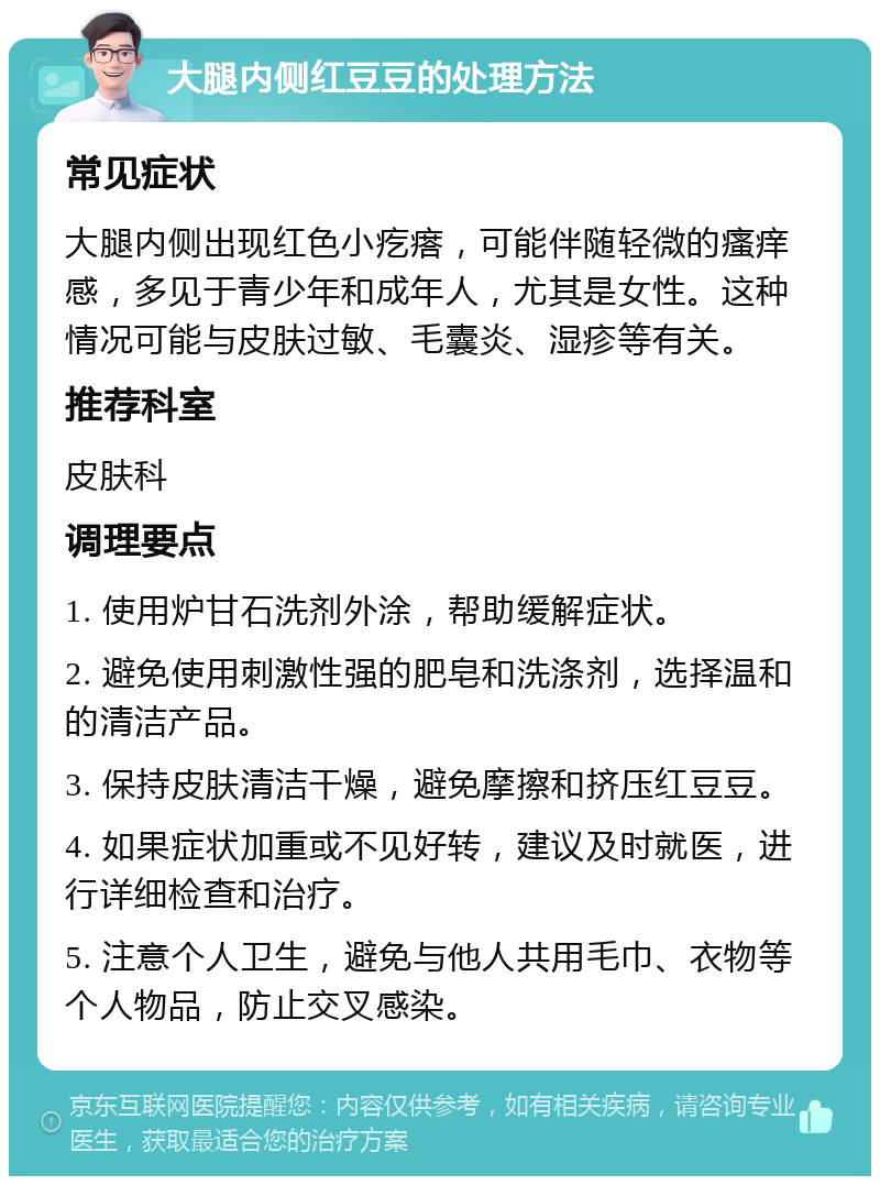 大腿内侧红豆豆的处理方法 常见症状 大腿内侧出现红色小疙瘩，可能伴随轻微的瘙痒感，多见于青少年和成年人，尤其是女性。这种情况可能与皮肤过敏、毛囊炎、湿疹等有关。 推荐科室 皮肤科 调理要点 1. 使用炉甘石洗剂外涂，帮助缓解症状。 2. 避免使用刺激性强的肥皂和洗涤剂，选择温和的清洁产品。 3. 保持皮肤清洁干燥，避免摩擦和挤压红豆豆。 4. 如果症状加重或不见好转，建议及时就医，进行详细检查和治疗。 5. 注意个人卫生，避免与他人共用毛巾、衣物等个人物品，防止交叉感染。