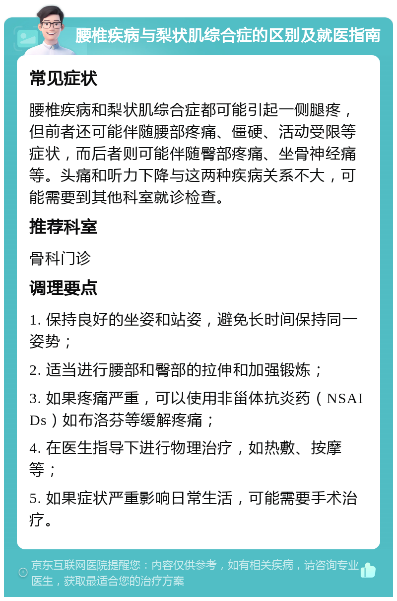 腰椎疾病与梨状肌综合症的区别及就医指南 常见症状 腰椎疾病和梨状肌综合症都可能引起一侧腿疼，但前者还可能伴随腰部疼痛、僵硬、活动受限等症状，而后者则可能伴随臀部疼痛、坐骨神经痛等。头痛和听力下降与这两种疾病关系不大，可能需要到其他科室就诊检查。 推荐科室 骨科门诊 调理要点 1. 保持良好的坐姿和站姿，避免长时间保持同一姿势； 2. 适当进行腰部和臀部的拉伸和加强锻炼； 3. 如果疼痛严重，可以使用非甾体抗炎药（NSAIDs）如布洛芬等缓解疼痛； 4. 在医生指导下进行物理治疗，如热敷、按摩等； 5. 如果症状严重影响日常生活，可能需要手术治疗。