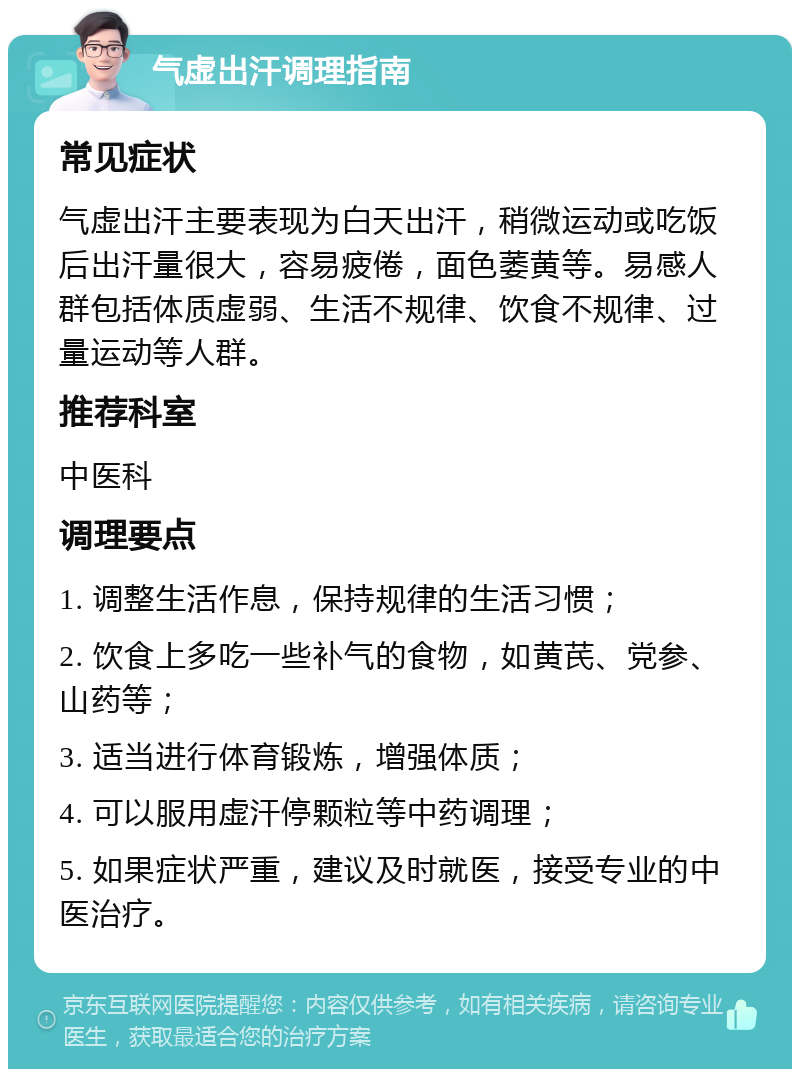 气虚出汗调理指南 常见症状 气虚出汗主要表现为白天出汗，稍微运动或吃饭后出汗量很大，容易疲倦，面色萎黄等。易感人群包括体质虚弱、生活不规律、饮食不规律、过量运动等人群。 推荐科室 中医科 调理要点 1. 调整生活作息，保持规律的生活习惯； 2. 饮食上多吃一些补气的食物，如黄芪、党参、山药等； 3. 适当进行体育锻炼，增强体质； 4. 可以服用虚汗停颗粒等中药调理； 5. 如果症状严重，建议及时就医，接受专业的中医治疗。