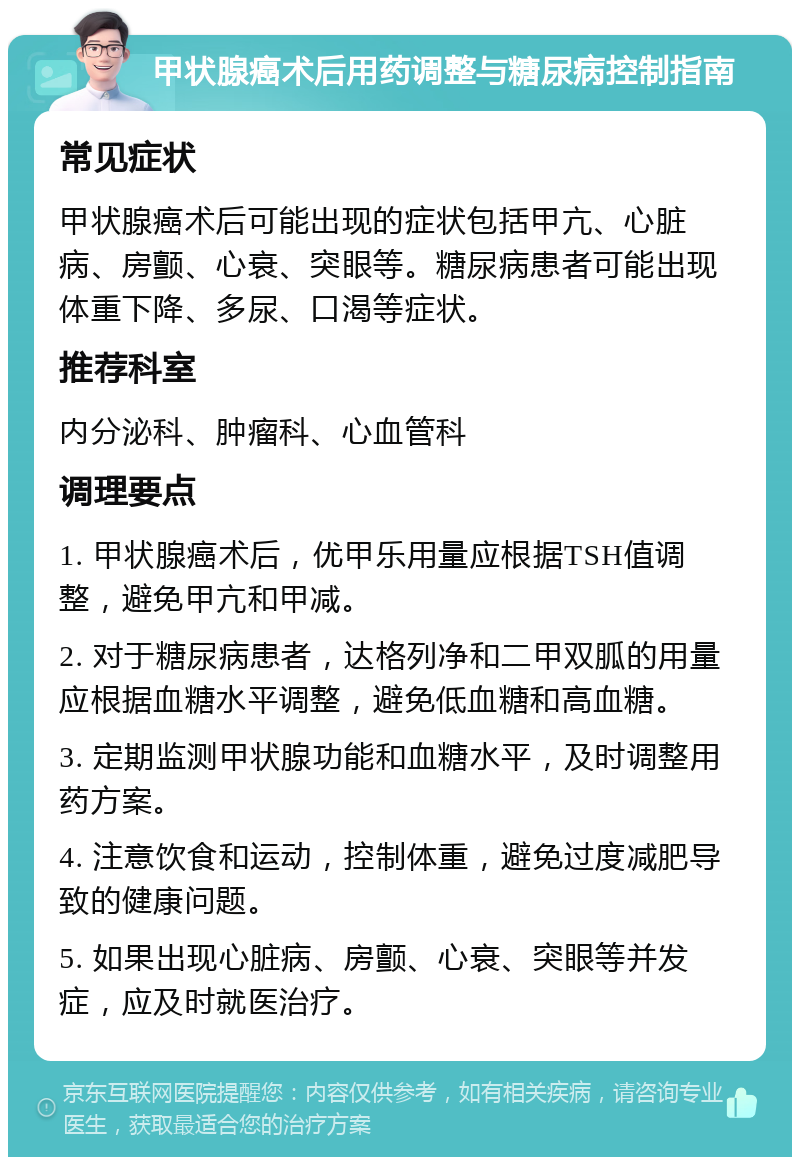 甲状腺癌术后用药调整与糖尿病控制指南 常见症状 甲状腺癌术后可能出现的症状包括甲亢、心脏病、房颤、心衰、突眼等。糖尿病患者可能出现体重下降、多尿、口渴等症状。 推荐科室 内分泌科、肿瘤科、心血管科 调理要点 1. 甲状腺癌术后，优甲乐用量应根据TSH值调整，避免甲亢和甲减。 2. 对于糖尿病患者，达格列净和二甲双胍的用量应根据血糖水平调整，避免低血糖和高血糖。 3. 定期监测甲状腺功能和血糖水平，及时调整用药方案。 4. 注意饮食和运动，控制体重，避免过度减肥导致的健康问题。 5. 如果出现心脏病、房颤、心衰、突眼等并发症，应及时就医治疗。