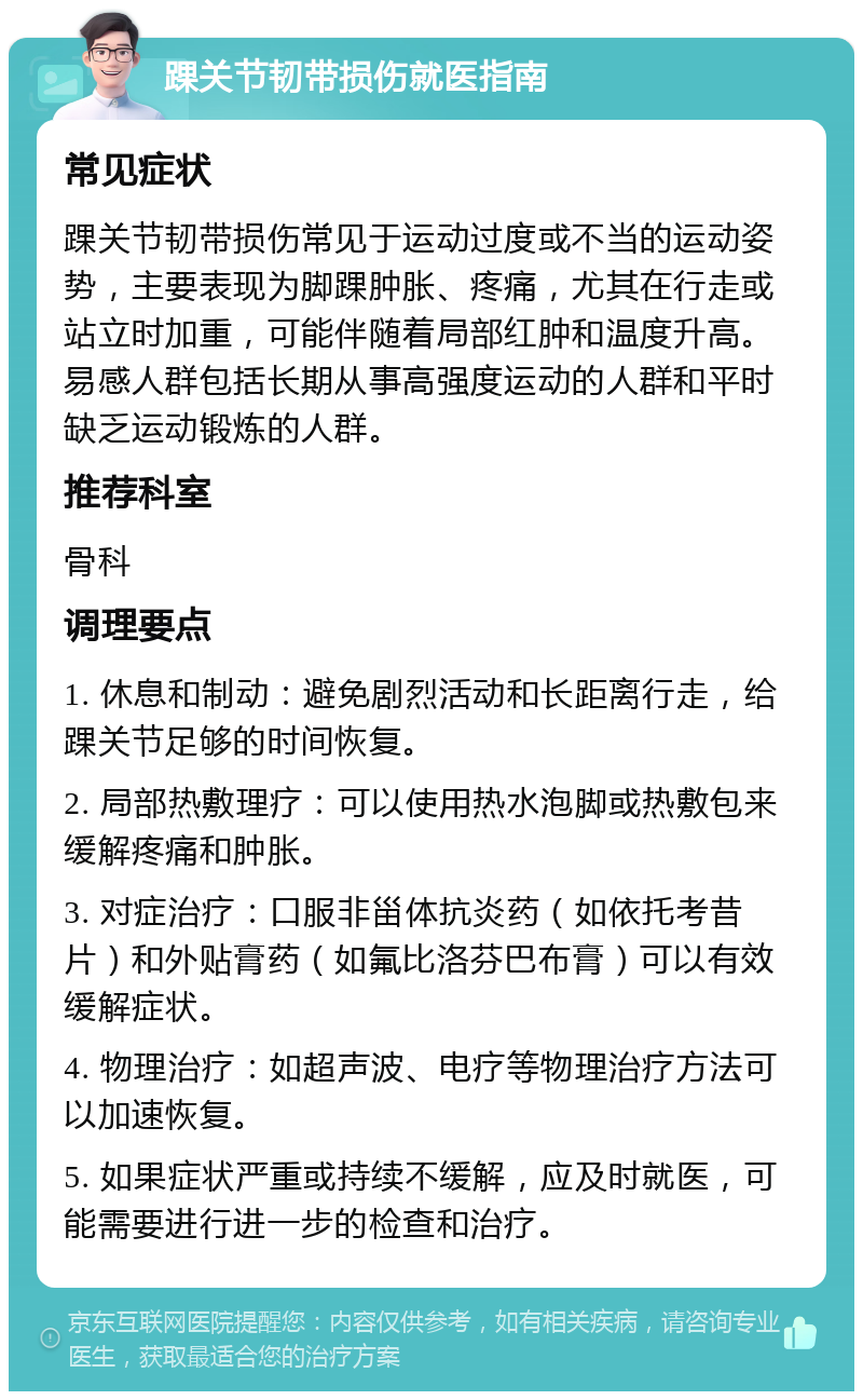 踝关节韧带损伤就医指南 常见症状 踝关节韧带损伤常见于运动过度或不当的运动姿势，主要表现为脚踝肿胀、疼痛，尤其在行走或站立时加重，可能伴随着局部红肿和温度升高。易感人群包括长期从事高强度运动的人群和平时缺乏运动锻炼的人群。 推荐科室 骨科 调理要点 1. 休息和制动：避免剧烈活动和长距离行走，给踝关节足够的时间恢复。 2. 局部热敷理疗：可以使用热水泡脚或热敷包来缓解疼痛和肿胀。 3. 对症治疗：口服非甾体抗炎药（如依托考昔片）和外贴膏药（如氟比洛芬巴布膏）可以有效缓解症状。 4. 物理治疗：如超声波、电疗等物理治疗方法可以加速恢复。 5. 如果症状严重或持续不缓解，应及时就医，可能需要进行进一步的检查和治疗。