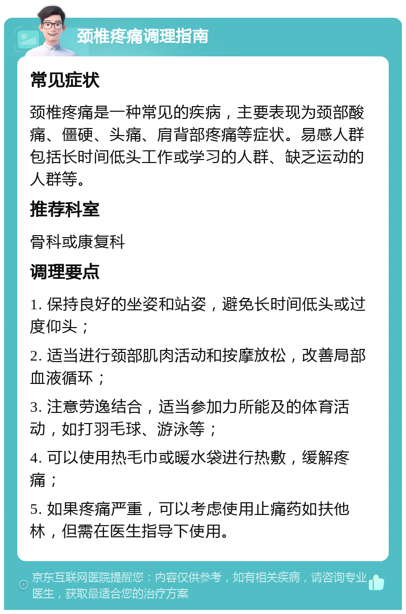 颈椎疼痛调理指南 常见症状 颈椎疼痛是一种常见的疾病，主要表现为颈部酸痛、僵硬、头痛、肩背部疼痛等症状。易感人群包括长时间低头工作或学习的人群、缺乏运动的人群等。 推荐科室 骨科或康复科 调理要点 1. 保持良好的坐姿和站姿，避免长时间低头或过度仰头； 2. 适当进行颈部肌肉活动和按摩放松，改善局部血液循环； 3. 注意劳逸结合，适当参加力所能及的体育活动，如打羽毛球、游泳等； 4. 可以使用热毛巾或暖水袋进行热敷，缓解疼痛； 5. 如果疼痛严重，可以考虑使用止痛药如扶他林，但需在医生指导下使用。