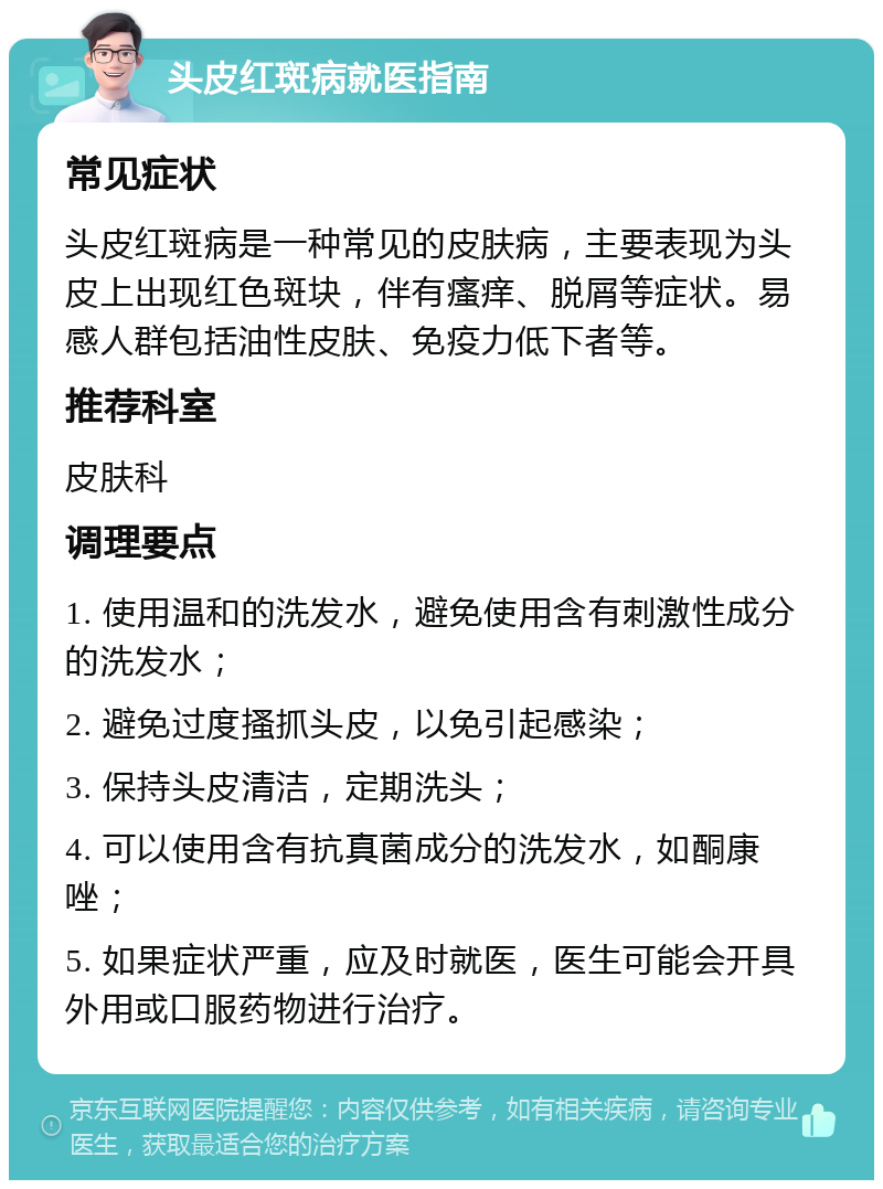 头皮红斑病就医指南 常见症状 头皮红斑病是一种常见的皮肤病，主要表现为头皮上出现红色斑块，伴有瘙痒、脱屑等症状。易感人群包括油性皮肤、免疫力低下者等。 推荐科室 皮肤科 调理要点 1. 使用温和的洗发水，避免使用含有刺激性成分的洗发水； 2. 避免过度搔抓头皮，以免引起感染； 3. 保持头皮清洁，定期洗头； 4. 可以使用含有抗真菌成分的洗发水，如酮康唑； 5. 如果症状严重，应及时就医，医生可能会开具外用或口服药物进行治疗。