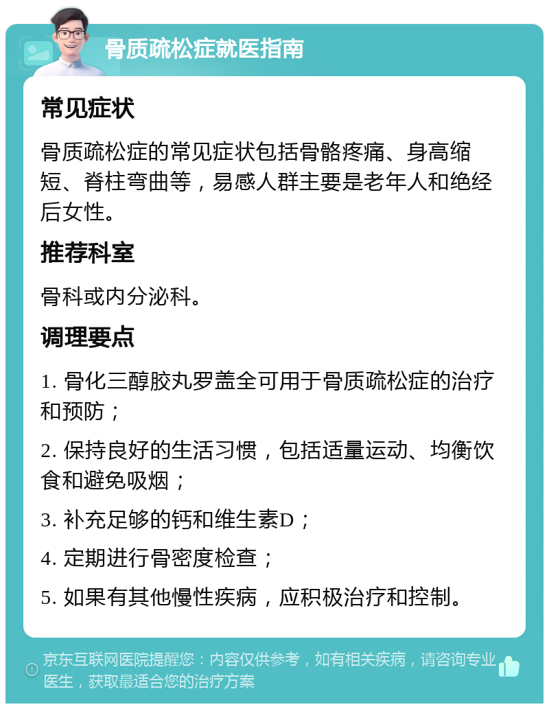 骨质疏松症就医指南 常见症状 骨质疏松症的常见症状包括骨骼疼痛、身高缩短、脊柱弯曲等，易感人群主要是老年人和绝经后女性。 推荐科室 骨科或内分泌科。 调理要点 1. 骨化三醇胶丸罗盖全可用于骨质疏松症的治疗和预防； 2. 保持良好的生活习惯，包括适量运动、均衡饮食和避免吸烟； 3. 补充足够的钙和维生素D； 4. 定期进行骨密度检查； 5. 如果有其他慢性疾病，应积极治疗和控制。