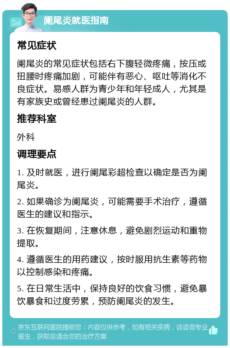 阑尾炎就医指南 常见症状 阑尾炎的常见症状包括右下腹轻微疼痛，按压或扭腰时疼痛加剧，可能伴有恶心、呕吐等消化不良症状。易感人群为青少年和年轻成人，尤其是有家族史或曾经患过阑尾炎的人群。 推荐科室 外科 调理要点 1. 及时就医，进行阑尾彩超检查以确定是否为阑尾炎。 2. 如果确诊为阑尾炎，可能需要手术治疗，遵循医生的建议和指示。 3. 在恢复期间，注意休息，避免剧烈运动和重物提取。 4. 遵循医生的用药建议，按时服用抗生素等药物以控制感染和疼痛。 5. 在日常生活中，保持良好的饮食习惯，避免暴饮暴食和过度劳累，预防阑尾炎的发生。