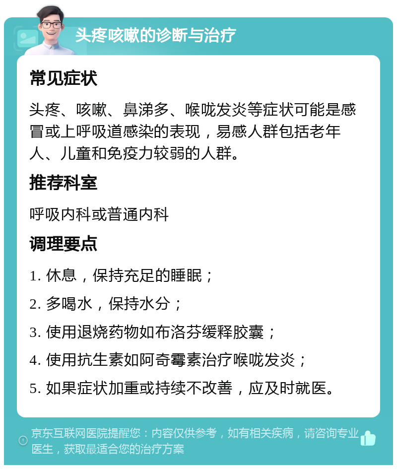 头疼咳嗽的诊断与治疗 常见症状 头疼、咳嗽、鼻涕多、喉咙发炎等症状可能是感冒或上呼吸道感染的表现，易感人群包括老年人、儿童和免疫力较弱的人群。 推荐科室 呼吸内科或普通内科 调理要点 1. 休息，保持充足的睡眠； 2. 多喝水，保持水分； 3. 使用退烧药物如布洛芬缓释胶囊； 4. 使用抗生素如阿奇霉素治疗喉咙发炎； 5. 如果症状加重或持续不改善，应及时就医。