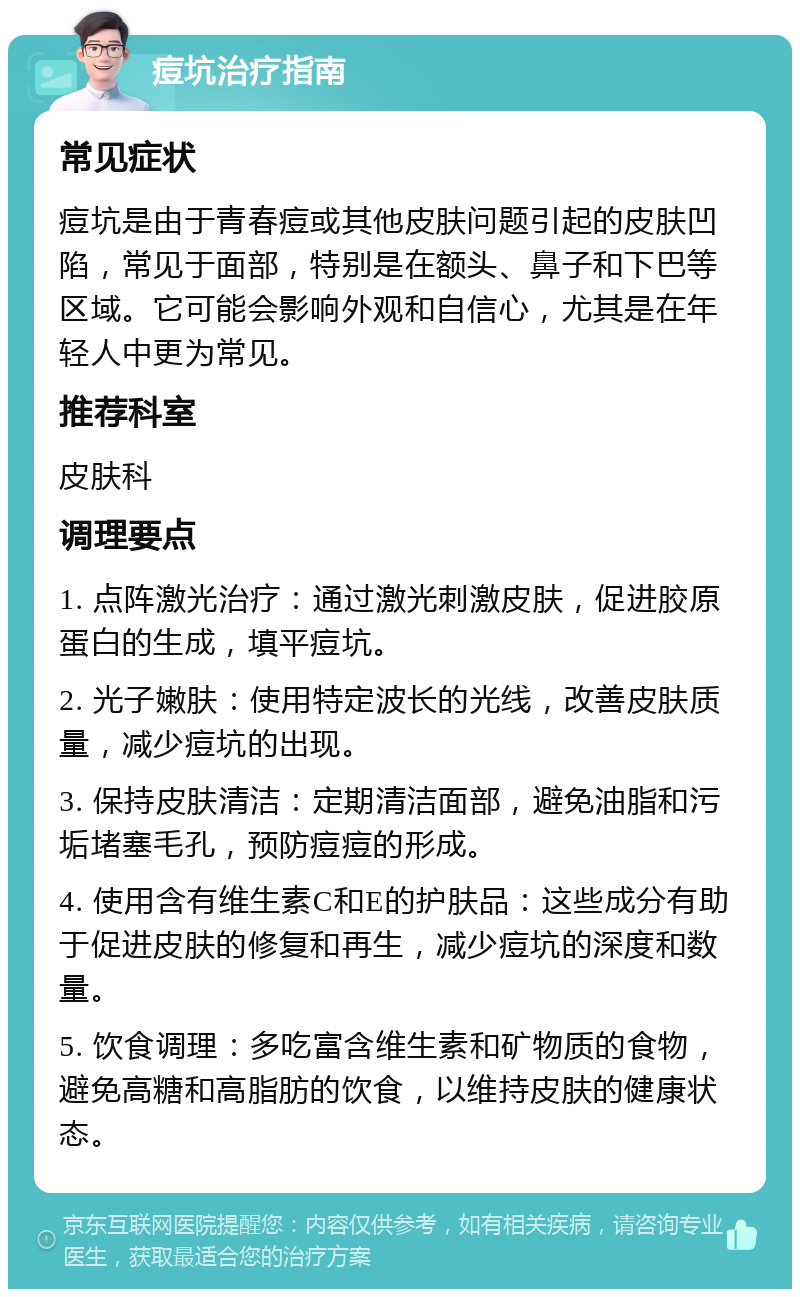 痘坑治疗指南 常见症状 痘坑是由于青春痘或其他皮肤问题引起的皮肤凹陷，常见于面部，特别是在额头、鼻子和下巴等区域。它可能会影响外观和自信心，尤其是在年轻人中更为常见。 推荐科室 皮肤科 调理要点 1. 点阵激光治疗：通过激光刺激皮肤，促进胶原蛋白的生成，填平痘坑。 2. 光子嫩肤：使用特定波长的光线，改善皮肤质量，减少痘坑的出现。 3. 保持皮肤清洁：定期清洁面部，避免油脂和污垢堵塞毛孔，预防痘痘的形成。 4. 使用含有维生素C和E的护肤品：这些成分有助于促进皮肤的修复和再生，减少痘坑的深度和数量。 5. 饮食调理：多吃富含维生素和矿物质的食物，避免高糖和高脂肪的饮食，以维持皮肤的健康状态。