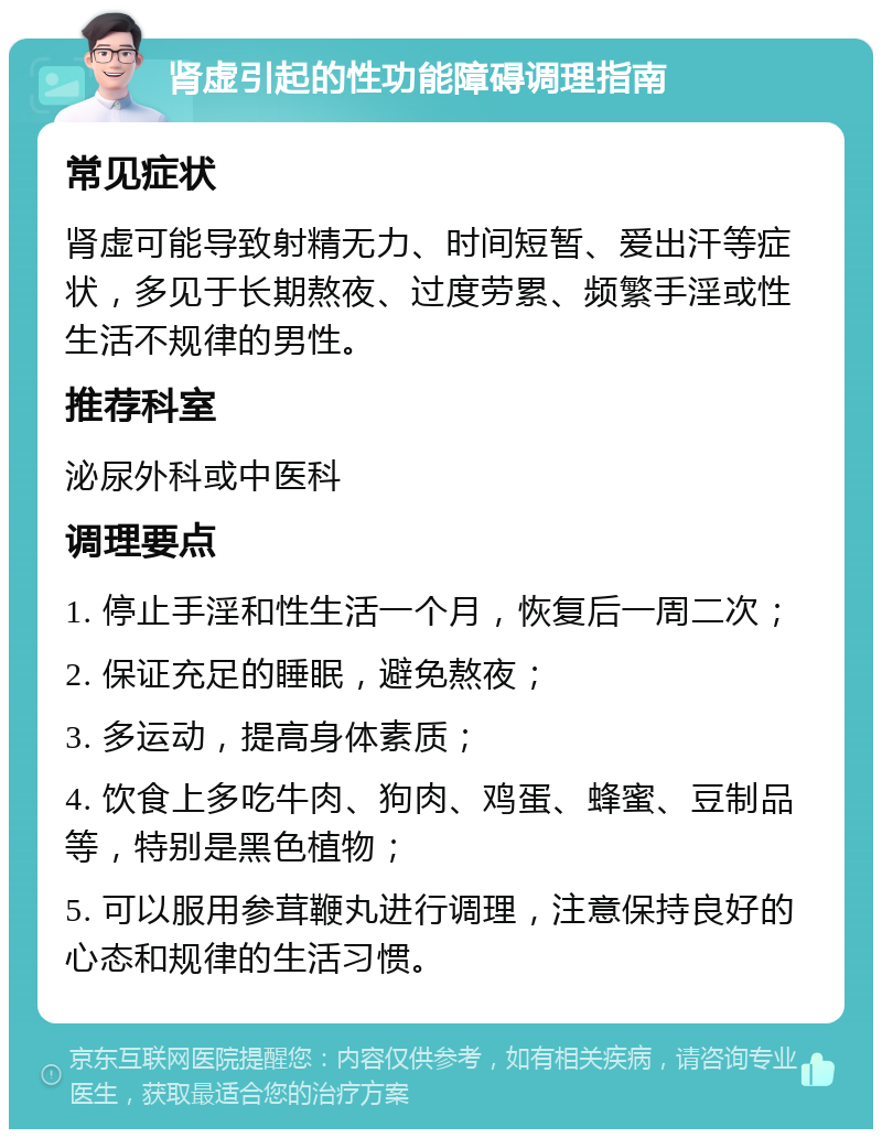 肾虚引起的性功能障碍调理指南 常见症状 肾虚可能导致射精无力、时间短暂、爱出汗等症状，多见于长期熬夜、过度劳累、频繁手淫或性生活不规律的男性。 推荐科室 泌尿外科或中医科 调理要点 1. 停止手淫和性生活一个月，恢复后一周二次； 2. 保证充足的睡眠，避免熬夜； 3. 多运动，提高身体素质； 4. 饮食上多吃牛肉、狗肉、鸡蛋、蜂蜜、豆制品等，特别是黑色植物； 5. 可以服用参茸鞭丸进行调理，注意保持良好的心态和规律的生活习惯。