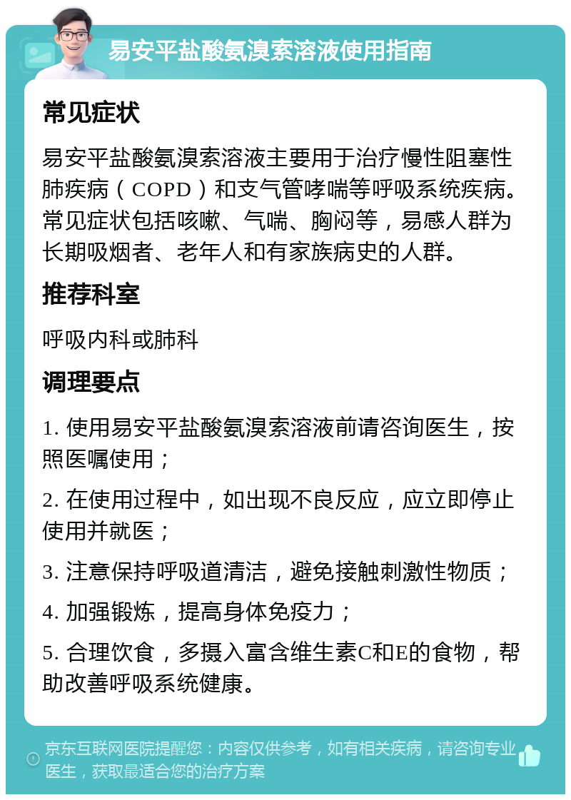 易安平盐酸氨溴索溶液使用指南 常见症状 易安平盐酸氨溴索溶液主要用于治疗慢性阻塞性肺疾病（COPD）和支气管哮喘等呼吸系统疾病。常见症状包括咳嗽、气喘、胸闷等，易感人群为长期吸烟者、老年人和有家族病史的人群。 推荐科室 呼吸内科或肺科 调理要点 1. 使用易安平盐酸氨溴索溶液前请咨询医生，按照医嘱使用； 2. 在使用过程中，如出现不良反应，应立即停止使用并就医； 3. 注意保持呼吸道清洁，避免接触刺激性物质； 4. 加强锻炼，提高身体免疫力； 5. 合理饮食，多摄入富含维生素C和E的食物，帮助改善呼吸系统健康。