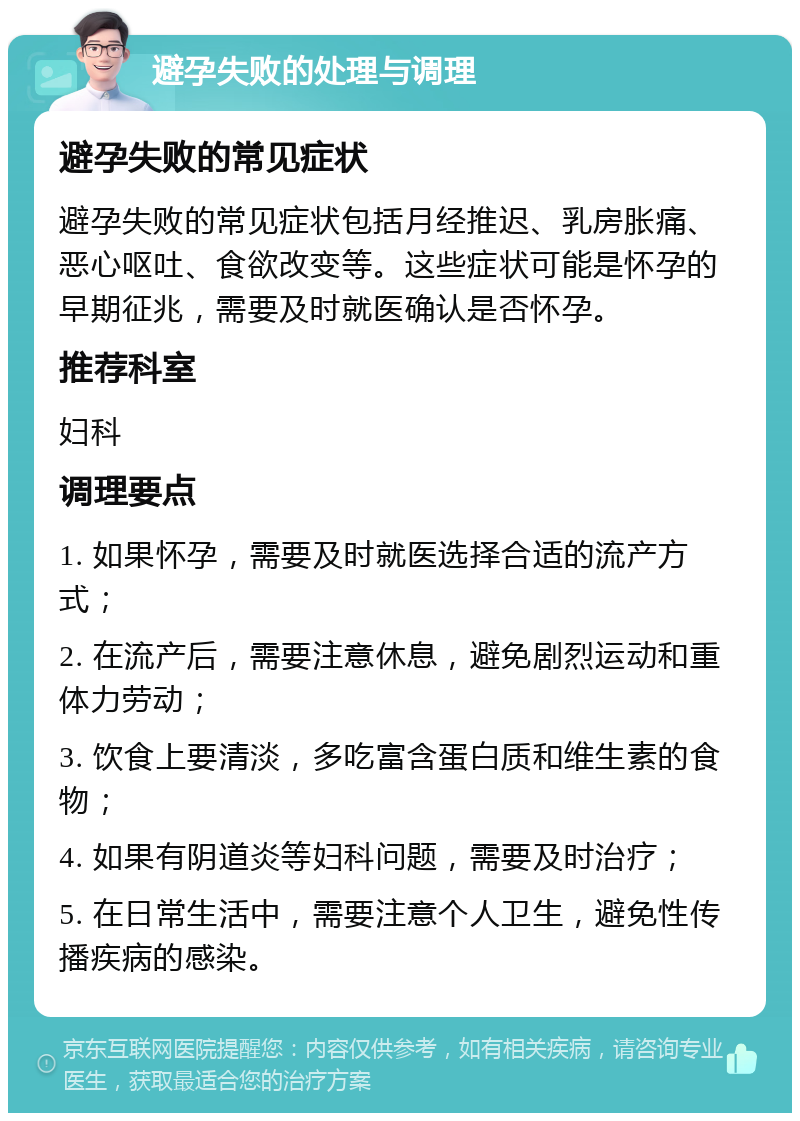 避孕失败的处理与调理 避孕失败的常见症状 避孕失败的常见症状包括月经推迟、乳房胀痛、恶心呕吐、食欲改变等。这些症状可能是怀孕的早期征兆，需要及时就医确认是否怀孕。 推荐科室 妇科 调理要点 1. 如果怀孕，需要及时就医选择合适的流产方式； 2. 在流产后，需要注意休息，避免剧烈运动和重体力劳动； 3. 饮食上要清淡，多吃富含蛋白质和维生素的食物； 4. 如果有阴道炎等妇科问题，需要及时治疗； 5. 在日常生活中，需要注意个人卫生，避免性传播疾病的感染。