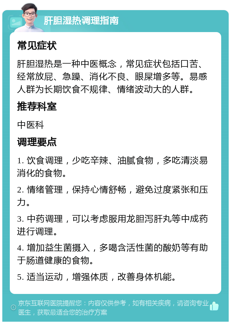 肝胆湿热调理指南 常见症状 肝胆湿热是一种中医概念，常见症状包括口苦、经常放屁、急躁、消化不良、眼屎增多等。易感人群为长期饮食不规律、情绪波动大的人群。 推荐科室 中医科 调理要点 1. 饮食调理，少吃辛辣、油腻食物，多吃清淡易消化的食物。 2. 情绪管理，保持心情舒畅，避免过度紧张和压力。 3. 中药调理，可以考虑服用龙胆泻肝丸等中成药进行调理。 4. 增加益生菌摄入，多喝含活性菌的酸奶等有助于肠道健康的食物。 5. 适当运动，增强体质，改善身体机能。