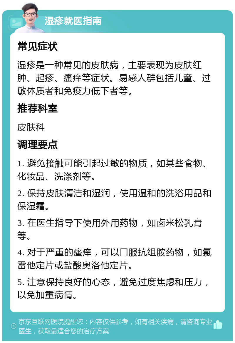 湿疹就医指南 常见症状 湿疹是一种常见的皮肤病，主要表现为皮肤红肿、起疹、瘙痒等症状。易感人群包括儿童、过敏体质者和免疫力低下者等。 推荐科室 皮肤科 调理要点 1. 避免接触可能引起过敏的物质，如某些食物、化妆品、洗涤剂等。 2. 保持皮肤清洁和湿润，使用温和的洗浴用品和保湿霜。 3. 在医生指导下使用外用药物，如卤米松乳膏等。 4. 对于严重的瘙痒，可以口服抗组胺药物，如氯雷他定片或盐酸奥洛他定片。 5. 注意保持良好的心态，避免过度焦虑和压力，以免加重病情。