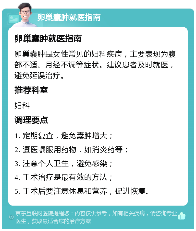 卵巢囊肿就医指南 卵巢囊肿就医指南 卵巢囊肿是女性常见的妇科疾病，主要表现为腹部不适、月经不调等症状。建议患者及时就医，避免延误治疗。 推荐科室 妇科 调理要点 1. 定期复查，避免囊肿增大； 2. 遵医嘱服用药物，如消炎药等； 3. 注意个人卫生，避免感染； 4. 手术治疗是最有效的方法； 5. 手术后要注意休息和营养，促进恢复。