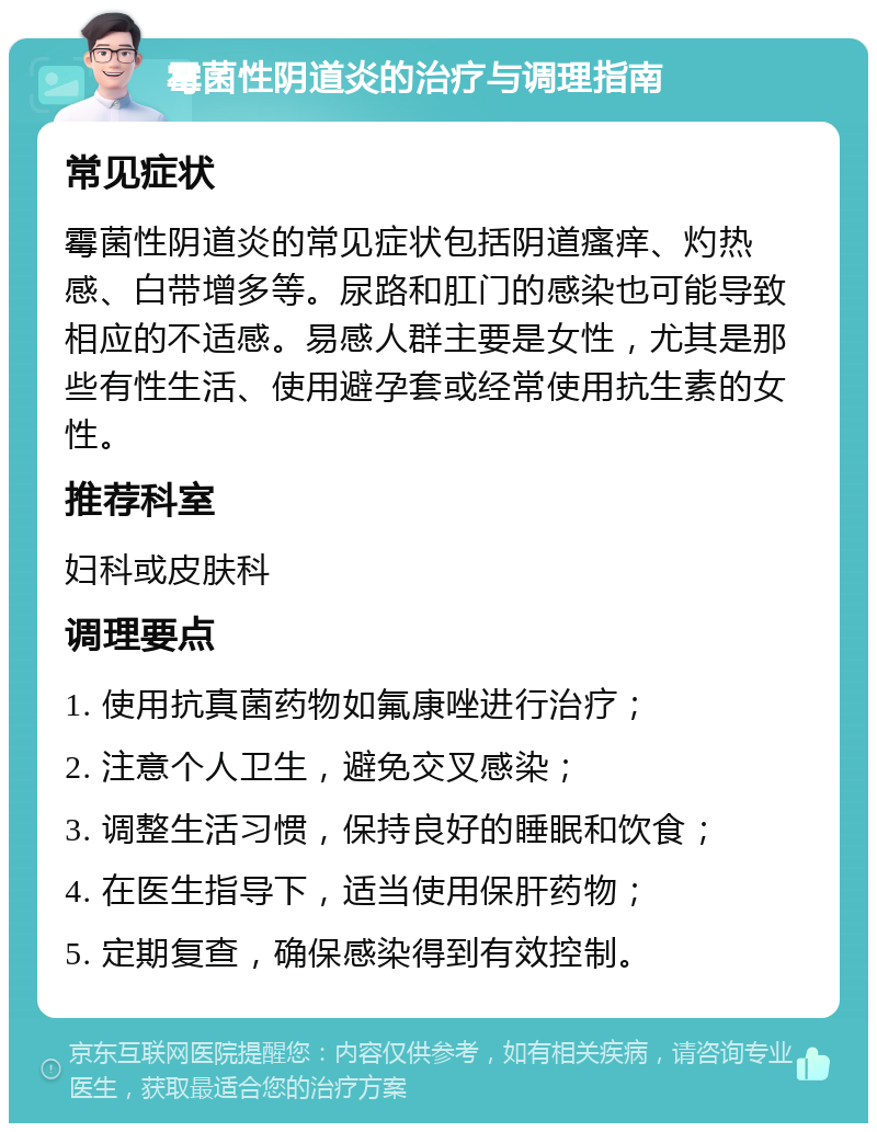 霉菌性阴道炎的治疗与调理指南 常见症状 霉菌性阴道炎的常见症状包括阴道瘙痒、灼热感、白带增多等。尿路和肛门的感染也可能导致相应的不适感。易感人群主要是女性，尤其是那些有性生活、使用避孕套或经常使用抗生素的女性。 推荐科室 妇科或皮肤科 调理要点 1. 使用抗真菌药物如氟康唑进行治疗； 2. 注意个人卫生，避免交叉感染； 3. 调整生活习惯，保持良好的睡眠和饮食； 4. 在医生指导下，适当使用保肝药物； 5. 定期复查，确保感染得到有效控制。