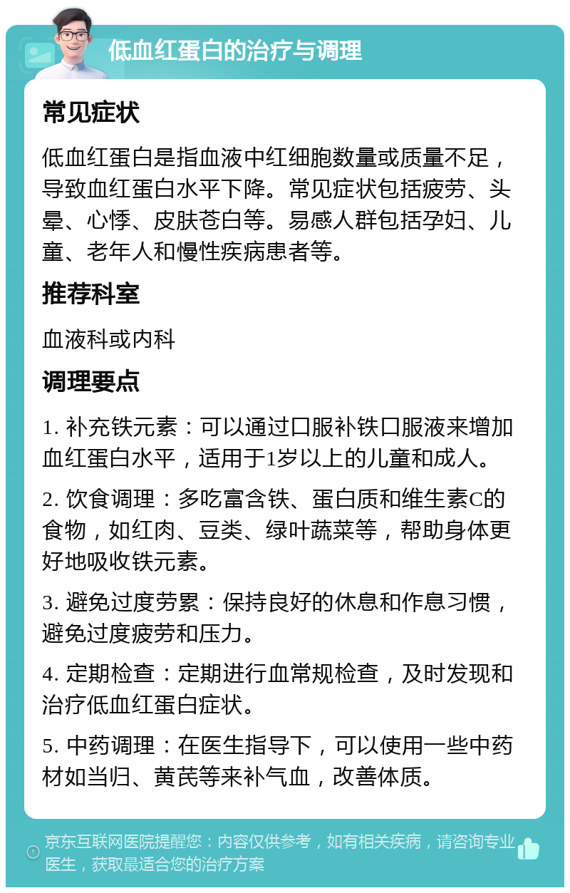 低血红蛋白的治疗与调理 常见症状 低血红蛋白是指血液中红细胞数量或质量不足，导致血红蛋白水平下降。常见症状包括疲劳、头晕、心悸、皮肤苍白等。易感人群包括孕妇、儿童、老年人和慢性疾病患者等。 推荐科室 血液科或内科 调理要点 1. 补充铁元素：可以通过口服补铁口服液来增加血红蛋白水平，适用于1岁以上的儿童和成人。 2. 饮食调理：多吃富含铁、蛋白质和维生素C的食物，如红肉、豆类、绿叶蔬菜等，帮助身体更好地吸收铁元素。 3. 避免过度劳累：保持良好的休息和作息习惯，避免过度疲劳和压力。 4. 定期检查：定期进行血常规检查，及时发现和治疗低血红蛋白症状。 5. 中药调理：在医生指导下，可以使用一些中药材如当归、黄芪等来补气血，改善体质。