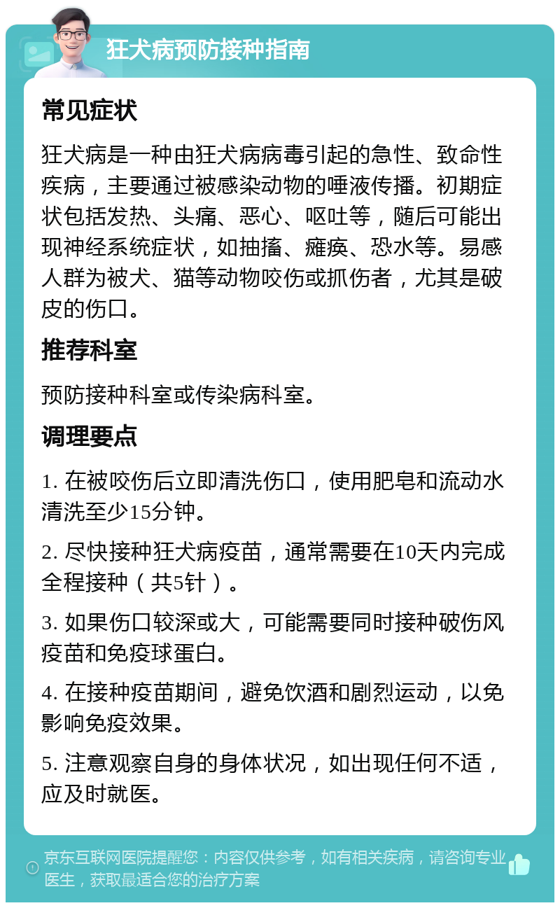 狂犬病预防接种指南 常见症状 狂犬病是一种由狂犬病病毒引起的急性、致命性疾病，主要通过被感染动物的唾液传播。初期症状包括发热、头痛、恶心、呕吐等，随后可能出现神经系统症状，如抽搐、瘫痪、恐水等。易感人群为被犬、猫等动物咬伤或抓伤者，尤其是破皮的伤口。 推荐科室 预防接种科室或传染病科室。 调理要点 1. 在被咬伤后立即清洗伤口，使用肥皂和流动水清洗至少15分钟。 2. 尽快接种狂犬病疫苗，通常需要在10天内完成全程接种（共5针）。 3. 如果伤口较深或大，可能需要同时接种破伤风疫苗和免疫球蛋白。 4. 在接种疫苗期间，避免饮酒和剧烈运动，以免影响免疫效果。 5. 注意观察自身的身体状况，如出现任何不适，应及时就医。