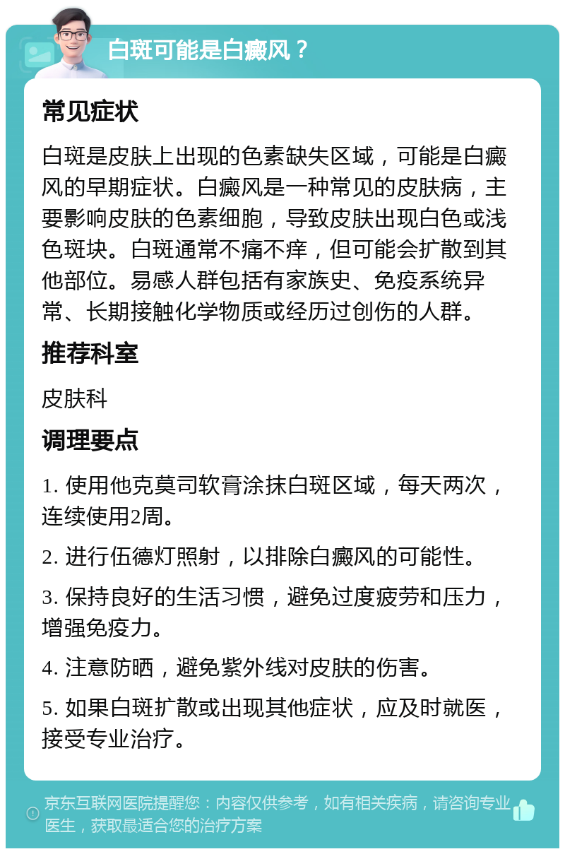 白斑可能是白癜风？ 常见症状 白斑是皮肤上出现的色素缺失区域，可能是白癜风的早期症状。白癜风是一种常见的皮肤病，主要影响皮肤的色素细胞，导致皮肤出现白色或浅色斑块。白斑通常不痛不痒，但可能会扩散到其他部位。易感人群包括有家族史、免疫系统异常、长期接触化学物质或经历过创伤的人群。 推荐科室 皮肤科 调理要点 1. 使用他克莫司软膏涂抹白斑区域，每天两次，连续使用2周。 2. 进行伍德灯照射，以排除白癜风的可能性。 3. 保持良好的生活习惯，避免过度疲劳和压力，增强免疫力。 4. 注意防晒，避免紫外线对皮肤的伤害。 5. 如果白斑扩散或出现其他症状，应及时就医，接受专业治疗。