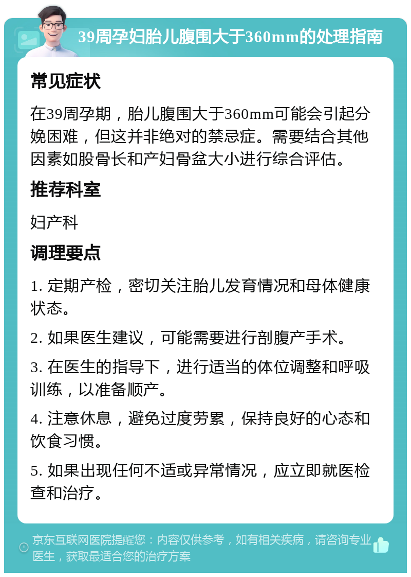 39周孕妇胎儿腹围大于360mm的处理指南 常见症状 在39周孕期，胎儿腹围大于360mm可能会引起分娩困难，但这并非绝对的禁忌症。需要结合其他因素如股骨长和产妇骨盆大小进行综合评估。 推荐科室 妇产科 调理要点 1. 定期产检，密切关注胎儿发育情况和母体健康状态。 2. 如果医生建议，可能需要进行剖腹产手术。 3. 在医生的指导下，进行适当的体位调整和呼吸训练，以准备顺产。 4. 注意休息，避免过度劳累，保持良好的心态和饮食习惯。 5. 如果出现任何不适或异常情况，应立即就医检查和治疗。