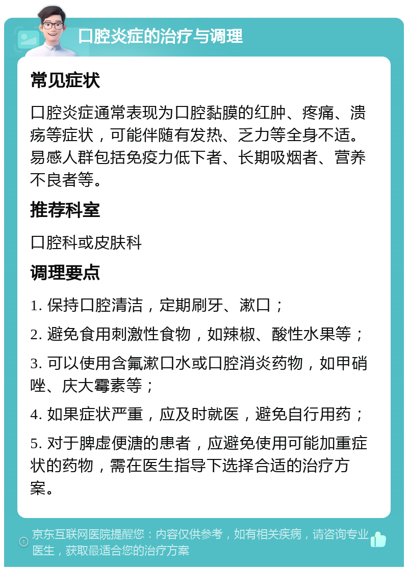 口腔炎症的治疗与调理 常见症状 口腔炎症通常表现为口腔黏膜的红肿、疼痛、溃疡等症状，可能伴随有发热、乏力等全身不适。易感人群包括免疫力低下者、长期吸烟者、营养不良者等。 推荐科室 口腔科或皮肤科 调理要点 1. 保持口腔清洁，定期刷牙、漱口； 2. 避免食用刺激性食物，如辣椒、酸性水果等； 3. 可以使用含氟漱口水或口腔消炎药物，如甲硝唑、庆大霉素等； 4. 如果症状严重，应及时就医，避免自行用药； 5. 对于脾虚便溏的患者，应避免使用可能加重症状的药物，需在医生指导下选择合适的治疗方案。