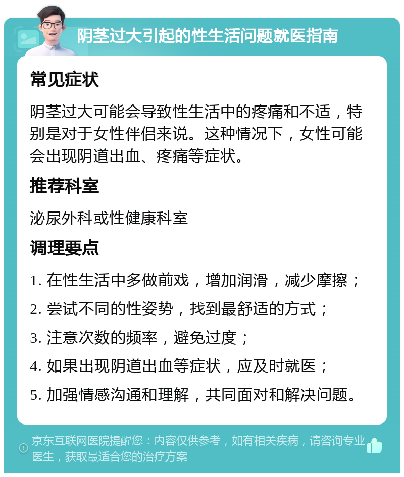 阴茎过大引起的性生活问题就医指南 常见症状 阴茎过大可能会导致性生活中的疼痛和不适，特别是对于女性伴侣来说。这种情况下，女性可能会出现阴道出血、疼痛等症状。 推荐科室 泌尿外科或性健康科室 调理要点 1. 在性生活中多做前戏，增加润滑，减少摩擦； 2. 尝试不同的性姿势，找到最舒适的方式； 3. 注意次数的频率，避免过度； 4. 如果出现阴道出血等症状，应及时就医； 5. 加强情感沟通和理解，共同面对和解决问题。