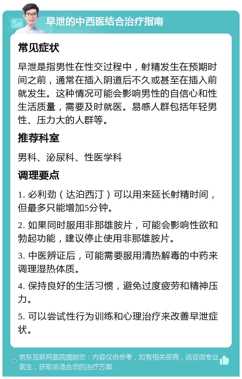 早泄的中西医结合治疗指南 常见症状 早泄是指男性在性交过程中，射精发生在预期时间之前，通常在插入阴道后不久或甚至在插入前就发生。这种情况可能会影响男性的自信心和性生活质量，需要及时就医。易感人群包括年轻男性、压力大的人群等。 推荐科室 男科、泌尿科、性医学科 调理要点 1. 必利劲（达泊西汀）可以用来延长射精时间，但最多只能增加5分钟。 2. 如果同时服用非那雄胺片，可能会影响性欲和勃起功能，建议停止使用非那雄胺片。 3. 中医辨证后，可能需要服用清热解毒的中药来调理湿热体质。 4. 保持良好的生活习惯，避免过度疲劳和精神压力。 5. 可以尝试性行为训练和心理治疗来改善早泄症状。