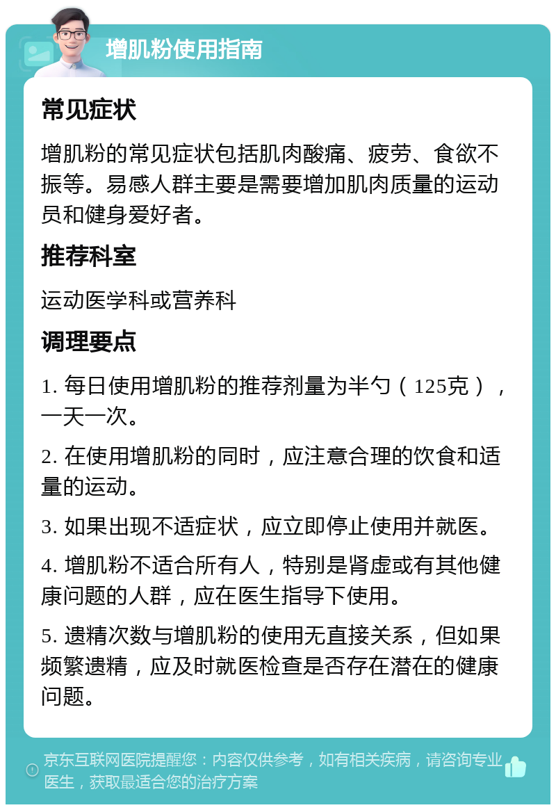 增肌粉使用指南 常见症状 增肌粉的常见症状包括肌肉酸痛、疲劳、食欲不振等。易感人群主要是需要增加肌肉质量的运动员和健身爱好者。 推荐科室 运动医学科或营养科 调理要点 1. 每日使用增肌粉的推荐剂量为半勺（125克），一天一次。 2. 在使用增肌粉的同时，应注意合理的饮食和适量的运动。 3. 如果出现不适症状，应立即停止使用并就医。 4. 增肌粉不适合所有人，特别是肾虚或有其他健康问题的人群，应在医生指导下使用。 5. 遗精次数与增肌粉的使用无直接关系，但如果频繁遗精，应及时就医检查是否存在潜在的健康问题。