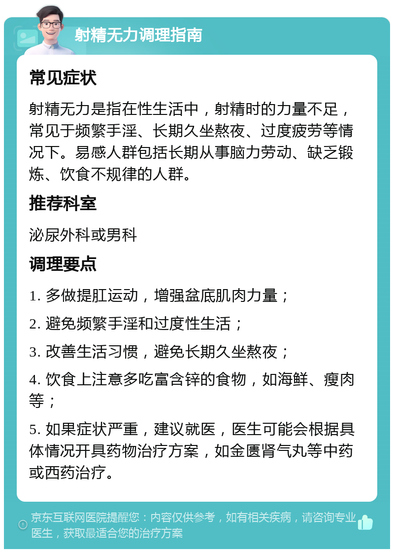 射精无力调理指南 常见症状 射精无力是指在性生活中，射精时的力量不足，常见于频繁手淫、长期久坐熬夜、过度疲劳等情况下。易感人群包括长期从事脑力劳动、缺乏锻炼、饮食不规律的人群。 推荐科室 泌尿外科或男科 调理要点 1. 多做提肛运动，增强盆底肌肉力量； 2. 避免频繁手淫和过度性生活； 3. 改善生活习惯，避免长期久坐熬夜； 4. 饮食上注意多吃富含锌的食物，如海鲜、瘦肉等； 5. 如果症状严重，建议就医，医生可能会根据具体情况开具药物治疗方案，如金匮肾气丸等中药或西药治疗。