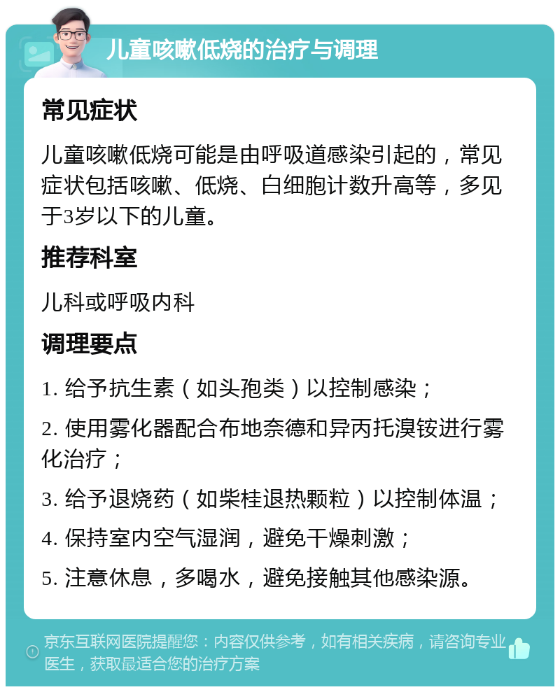 儿童咳嗽低烧的治疗与调理 常见症状 儿童咳嗽低烧可能是由呼吸道感染引起的，常见症状包括咳嗽、低烧、白细胞计数升高等，多见于3岁以下的儿童。 推荐科室 儿科或呼吸内科 调理要点 1. 给予抗生素（如头孢类）以控制感染； 2. 使用雾化器配合布地奈德和异丙托溴铵进行雾化治疗； 3. 给予退烧药（如柴桂退热颗粒）以控制体温； 4. 保持室内空气湿润，避免干燥刺激； 5. 注意休息，多喝水，避免接触其他感染源。